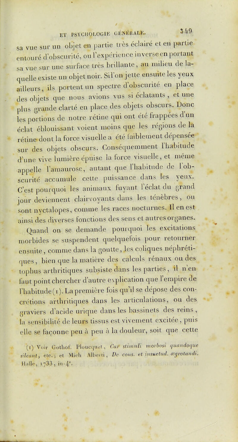 sa vue sur un objet en partie t« ès éclairé et en partie entouré dobscurité, ou Inexpérience inverse en portant sa vue sur une surface très brillante, au milieu de la- quelle existe un objet noir. Silon jette ensuite les yeux ailleurs, ils portent un spectre dobscurité en place des obje'ts que nous avions vus si éclatants , et une plus grande clarté en place des objets obscurs. Donc les portions de notre rétine qui ont été frappées d'un éclat éblouissant voient moins que les régions de la rédne dont la force visuelle a été laiblement dépensée sur des objets obscurs. Conséquemment l'habitude d'une vive lumière épuise la force visuelle, et même appelle l'amaurose, autant que l'habitude de l'ob- scurité accumule cette puissance dans les yeux. C'est pourquoi les animaux fuyant l'éclat du grand jour deviennent clairvoyants dans les ténèbres, ou sont nyctalopes, comme les races nocturnes. Il en est ainsi des diverses fonctions des sens et autres organes. Quand on se demande pourquoi les excitations morbides se suspendent quelquefois pour retourner ensuite, comme dans la goutte, les coliques néphréti- ques , bien que la matière des calculs rénaux ou des tophus arthritiques subsiste dans les parties, il n'en faut point chercher d'autre explication que l'empire de rbabitude(i). La première fois qu il se dépose des con- crétions arthritiques dans les articulations, ou des graviers d'acide urique dans les bassinets des reins , la sensibihté de leurs tissus est vivement excitée , puis elle se façonne peu à peu à la douleur, soit que cette {i) Voir GothoF. Ploucquet, Cur slimidi morbosi quandoque iileant, etc.; et Mith Alberli, De cous, et insuetud. œgrotandi. Halle, 1733, in-4°.