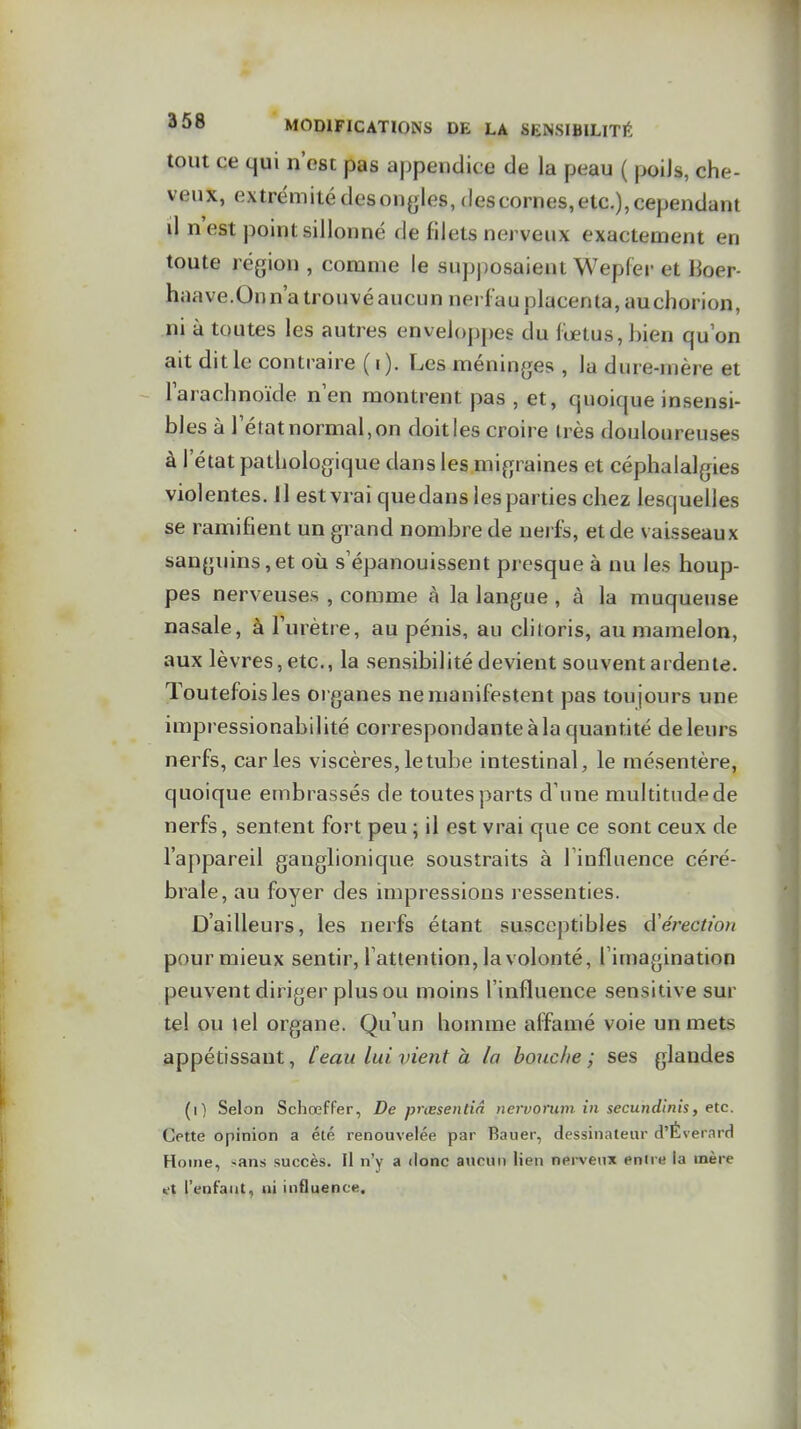 tout ce qui n'est pas appendice de la peau ( poiJs, che- veux, extrémité des ongles, des cornes, etc.), cependant il nest point sillonné de filets nerveux exactement en toute région , comme le supposaient Wepfer et Boer- haave.Onn'a trouvé aucun nei fau placenta, au chorion, ni à toutes les autres enveloppes du fœtus, bien qu on ait dit le contraire (i). Les méninges , la dure-mère et larachnoïde n'en montrent pas , et, quoique insensi- bles à l'état normal, on doit les croire très douloureuses à l'état pathologique dans les migraines et céphalalgies violentes. Il est vrai que dans les parties chez lesquelles se ramifient un grand nombre de neifs, et de vaisseaux sanguins,et où s'épanouissent presque à nu les houp- pes nerveuses , comme à la langue , à la muqueuse nasale, à l'urètre, au pénis, au chtoris, au mamelon, aux lèvres, etc., la sensibilité devient souvent ardente. Toutefois les organes ne manifestent pas toujours une impressionabilité correspondante à la quantité de leurs nerfs, caries viscères, le tube intestinal, le mésentère, quoique embrassés de toutes parts d'une multitude de nerfs, sentent fort peu ; il est vrai que ce sont ceux de l'appareil ganglionique soustraits à l'influence céré- brale, au foyer des impressions ressenties. D'ailleurs, les nerfs étant susceptibles d'érection pour mieux sentir, l'attention, la volonté, l'imagination peuvent diriger plus ou moins l'influence sensitive sur tel ou tel organe. Qu'un homme affamé voie un mets appétissant, [eau lui vient à la bouc/ie ; ses glandes (i) Selon Schœffer, De prœsendn nervorum in secundinis, etc. Cette opinion a été renouvelée par Bauer, dessinateur d'Éverard Home, sans succès. Il n'y a donc aucun lien nei-veux enne la mère s-t l'enfant, ni influence.