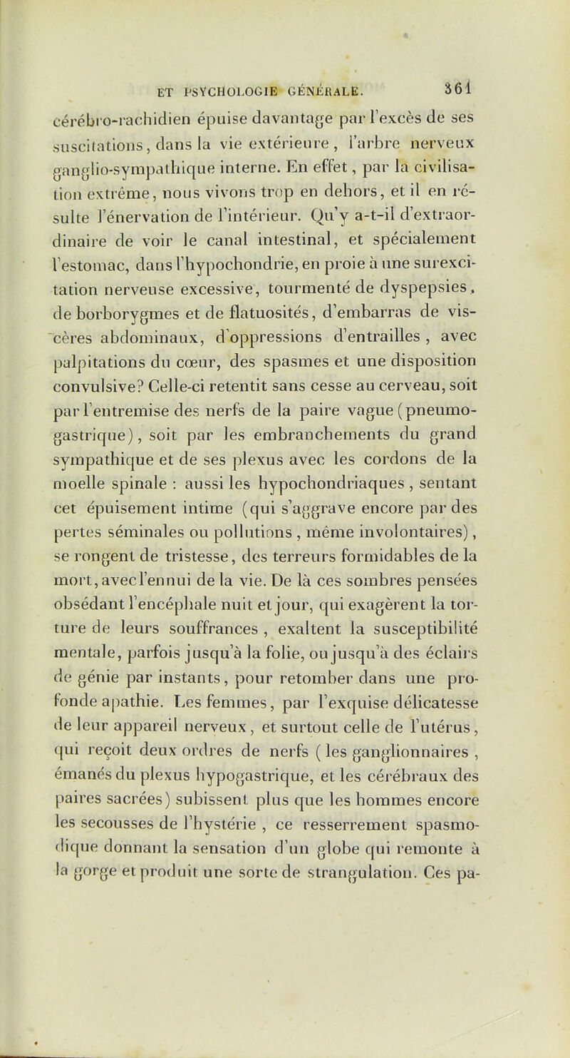 cérébro-rachidien épuise davantage par l'excès de ses suscitations, dans la vie extérieure , l'arbre nerveux ganglio-syrapathique interne. En effet, par la civilisa- tion extrême, nous vivons trop en dehors, et il en ré- sulte 1 énervation de Tintérieur. Qu'y a-t-il d'extraor- dinaire de voir le canal intestinal, et spécialement lestomac, dansl'hypochondrie, en proie à une surexci- tation nerveuse excessive, tourmenté de dyspepsies , de borborygmes et de fiatuosités, d'embarras de vis- cères abdominaux, d'oppressions d'entrailles , avec palpitations du cœur, des spasmes et une disposition convulsive? Celle-ci retentit sans cesse au cerveau, soit par l'entremise des nerfs de la paire vague ( pneumo- gastrique) , soit par les embranchements du grand sympathique et de ses plexus avec les cordons de la moelle spinale : aussi les hypochondriaques , sentant cet épuisement intime (qui s'aggrave encore par des pertes séminales ou pollutions , même involontaires), se rongent de tristesse, des terreurs formidables de la mort, avec l'en nui de la vie. De là ces sombres pensées obsédant l'encéphale nuit et jour, qui exagèrent la tor- ture de leurs souffrances , exaltent la susceptibilité mentale, parfois jusqu'à la folie, ou jusqu'à des éclairs de génie par instants, pour retomber dans une pro- fonde apathie. Les femmes, par l'exquise délicatesse de leur appareil nerveux, et surtout celle de l'utérus, qui reçoit deux ordres de nerfs ( les ganglionnaires , émanés du plexus hypogastrique, et les cérébraux des paires sacrées) subissent plus que les hommes encore les secousses de l'hystérie , ce resserrement spasmo- dique donnant la sensation d'un globe qui remonte à la gorge et produit une sorte de strangulation. Ces pa-