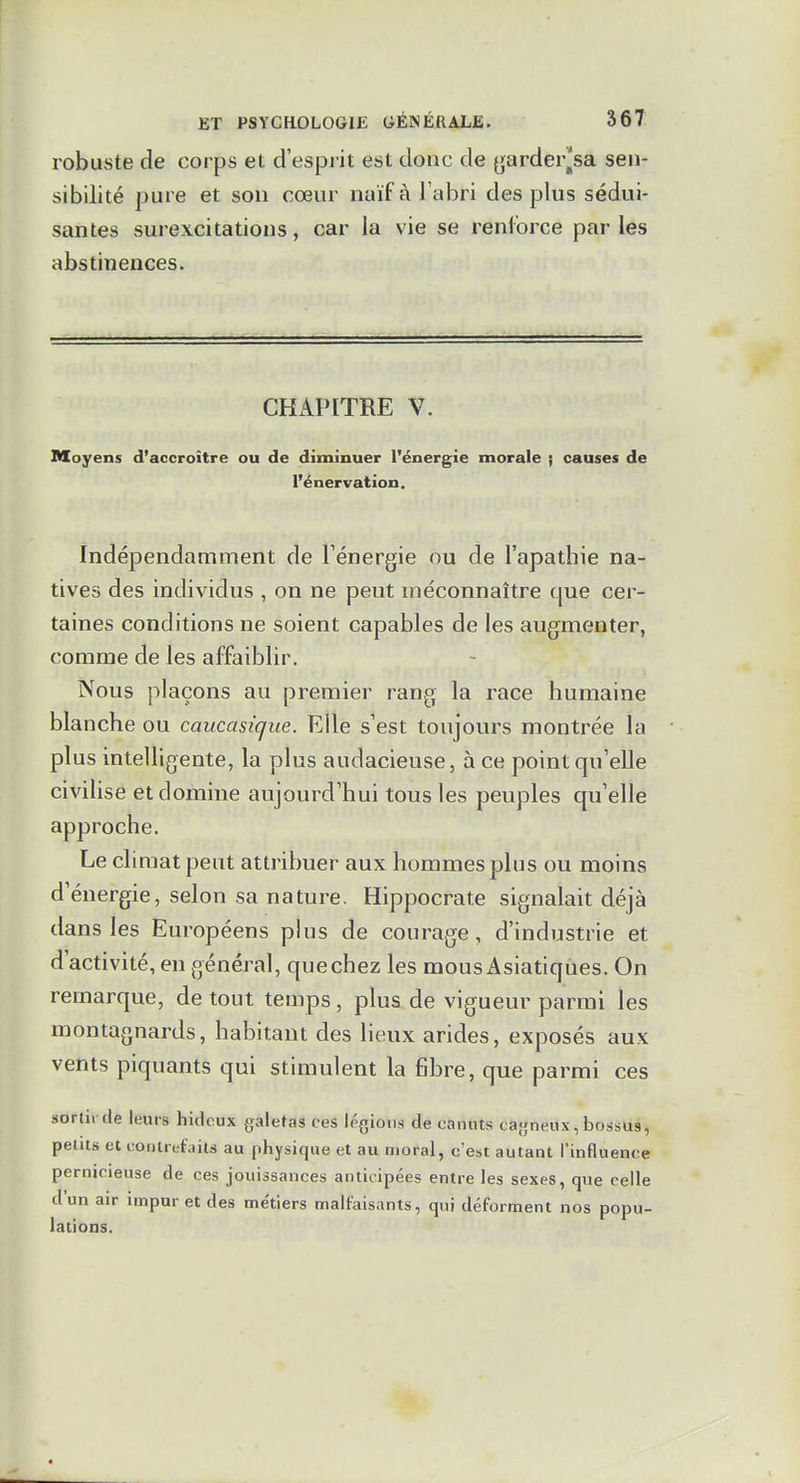 robuste de corps et d'esprit est donc de ^arder^sa sen- sibilité pure et son cœur naïf à l'abri des plus sédui- santes surexcitations, car la vie se renforce par les abstinences. CHAPITRE V. Moyens d'accroître ou de diminuer l'énergie morale ; causes de l'énervation. Indépendamment de Ténergie ou de l'apathie na- tives des individus , on ne peut méconnaître que cer- taines conditions ne soient capables de les augmenter, comme de les affaiblir. Nous plaçons au premier rang la race humaine blanche ou caucasique. Elle s'est toujours montrée la plus intelligente, la plus audacieuse, à ce point qu'elle civilise et domine aujourd'hui tous les peuples qu'elle approche. Le climat peut attribuer aux hommes plus ou moins d'énergie, selon sa nature. Hippocrat.e signalait déjà dans les Européens plus de courage, d'industrie et d'activité, en général, que chez les mous Asiatiques. On remarque, de tout temps, plus de vigueur parmi les montagnards, habitant des lieux arides, exposés aux vents piquants qui stimulent la fibre, que parmi ces sortir de leurs hideux galetas ces légions de canuts cajjneux, bossus, petits et contrefaits au physique et au moral, c'est autant l'influence pernicieuse de ces jouissances anticipées entre les sexes, que celle d'un air impur et des me'tiers malfaisants, qui déforment nos popu- lations.