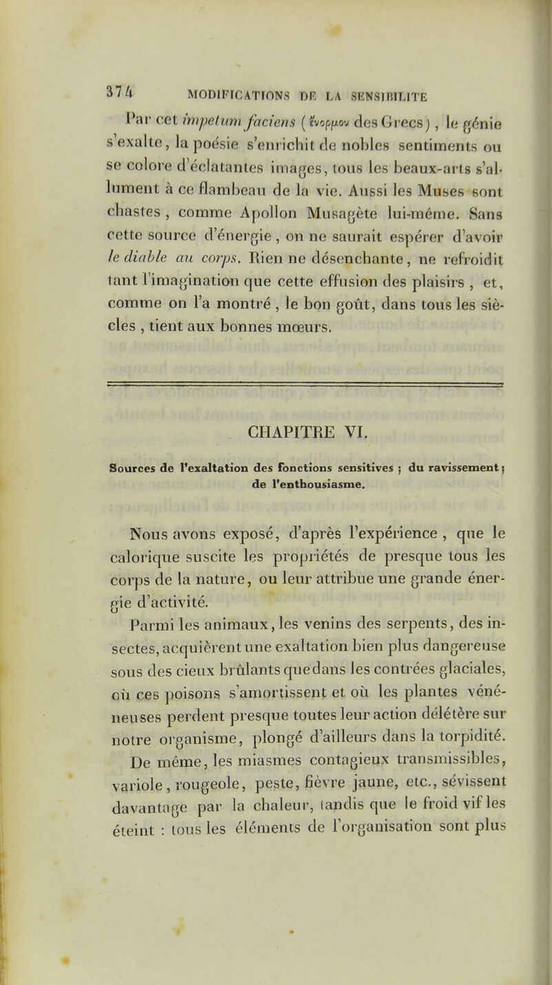 Par cet impetmn faciens (evopfjiov des Grecs), le génie s exalte, la poésie s'enrichit de nobles sentiments ou se colore d'éclatantes images, tous les beaux-arts s'al- lument à ce flambeau de la vie. Aussi les Muses sont chastes , comme Apollon Musagète lui-même. Sans cette source d'énergie, on ne saurait espérer d'avoir le diable au corps. Rien ne désenchante, ne refroidit tant l'imagination que cette effusion des plaisirs , et, comme on l'a montré , le bon goût, dans tous les siè- cles , tient aux bonnes mœurs. CHAPITRE VI. Sources de l'exaltation des fonctions sensitives ; du ravissement j de l'enthousiasme. Nous avons exposé, d'après l'expérience, que le calorique suscite les propriétés de presque tous les corps de la nature, ou leur attribue une grande éner- gie d'activité. Parmi les animaux, les venins des serpents, des in- sectes, acquièrent une exaltation bien plus dangereuse sous des cieux brûlants que dans les contrées glaciales, où ces poisons s'amortissent et où les plantes véné- neuses perdent presque toutes leur action délétère sur notre organisme, plongé d'ailleurs dans la torpidité. De même, les miasmes contagieux transmissibles, variole , rougeole, peste, fièvre jaune, etc., sévissent davantage par la chaleur, (andis que le froid vif les éteint : tous les éléments de l'organisation sont plus