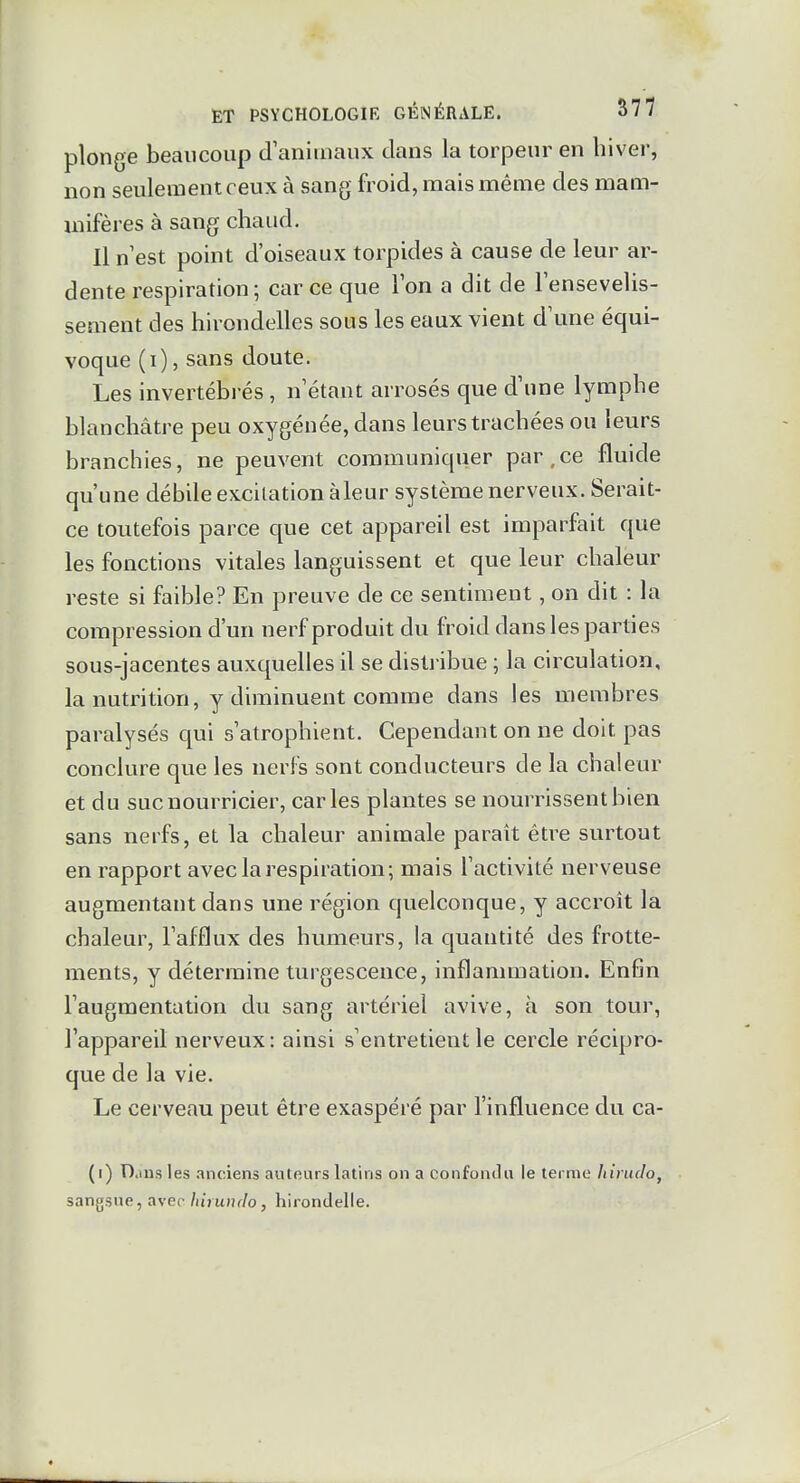 plonge beaucoup d animaux clans la torpeur en hiver, non seulement ceux à sang froid, mais même des mam- mifères à sang chaud. Il n est point d'oiseaux torpides à cause de leur ar- dente respiration; car ce que Ion a dit de lensevelis- sement des hirondelles sous les eaux vient d'une équi- voque (i), sans doute. Les invertébi és, n'étant arrosés que d'une lymphe blanchâtre peu oxygénée, dans leurs trachées ou leurs branchies, ne peuvent communiquer par,ce fluide qu'une débile excitation àleur système nerveux. Serait- ce toutefois parce que cet appareil est imparfait que les fonctions vitales languissent et que leur chaleur reste si faible? En preuve de ce sentiment, on dit : la compression d'un nerf produit du froid dans les parties sous-jacentes auxquelles il se disl]-ibue ; la circulation, la nutrition, y diminuent comme dans les membres paralysés qui s'atrophient. Cependant on ne doit pas conclure que les nerfs sont conducteurs de la chaleur et du suc nourricier, caries plantes se nourrissent bien sans nerfs, et la chaleur animale paraît être surtout en rapport avec la respiration; mais l'activité nerveuse augmentant dans une région quelconque, y accroît la chaleur, l'afflux des humeurs, la quantité des frotte- ments, y détermine turgescence, inflammation. Enfin l'augmentation du sang artériel avive, h son tour, l'appareil nerveux: ainsi s'entretient le cercle récipro- que de la vie. Le cerveau peut être exaspéré par l'influence du ca- (i) n.ms les anciens auteurs latins on a confondu le terme Iiiruclo, sangsue, avec/uVuJu/o, hirondelle.