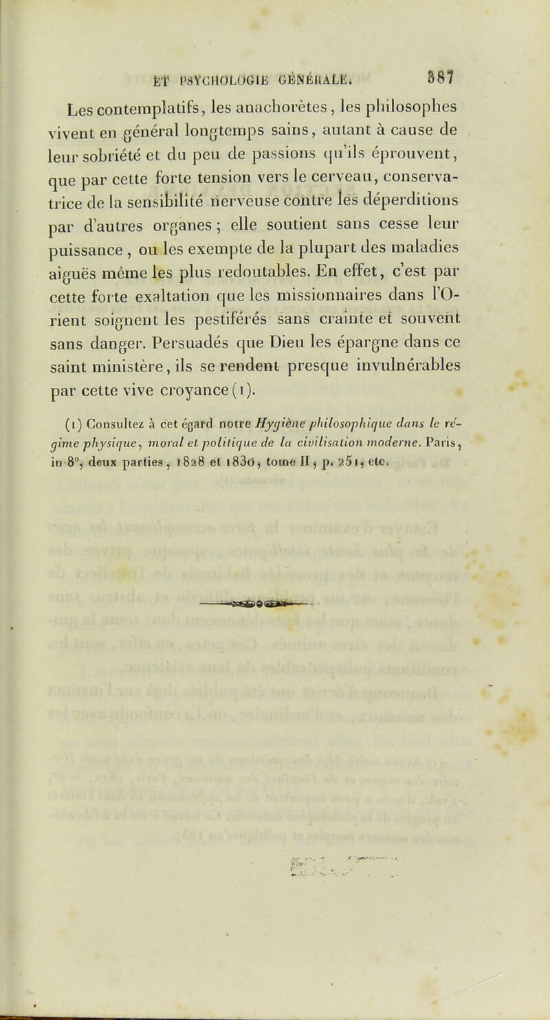 Les contemplatifs, les anachorètes, les pliilosoplies vivent en général longtemps sains, autant à cause de leur sobriété et du peu de passions qu'ils éprouvent, que par cette forte tension vers le cerveau, conserva- trice de la sensibilité nerveuse contre lés déperditions par d autres organes ; elle soutient sans cesse leur puissance , ou les exempte de la plupart des maladies aiguës même les plus redoutables. En effet, cest par cette forte exaltation que les missionnaires dans l'O- rient soignent les pestiférés sans crainte et souvent sans danger. Persuadés que Dieu les épargne dans ce saint ministère, ils se rendent presque invulnérables par cette vive croyance (i). (i) Consultez à cet égard notre Hygiène philosophique dans le ré- gime physique ^ moral et politique de lu civilisation moderne. Vav\s^