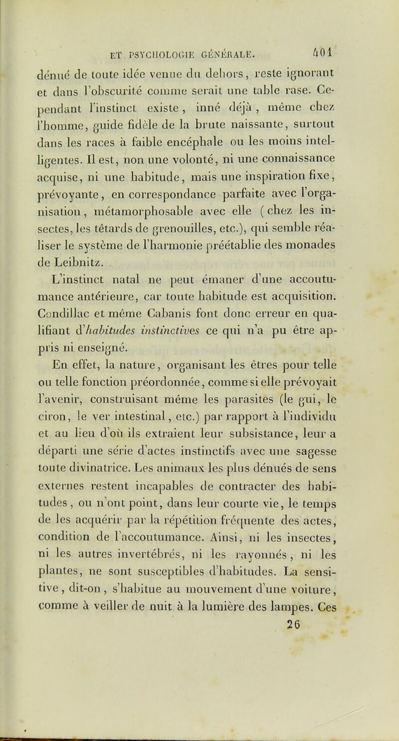 dénué de toute idée venue du dehors, reste ignorant et dans Tobscurité comme serait une table rase. Ce- pendant l'instinct existe, inné déjà , même chez l'homme, guide fidèle de la brute naissante, surtout dans les races à faible encéphale ou les moins intel- ligentes. Il est, non une volonté, ni une connaissance acquise, ni une habitude, mais une inspiration fixe, prévoyante, en correspondance parfaite avec l'orga- nisation , métamorphosable avec elle ( chez les in- sectes, les têtards de grenouilles, etc.), qui semble réa- liser le système de riiarmonie préétablie des monades de Leibnltz. L'instinct natal ne peut émaner d'une accoutu- mance antérieure, car toute habitude est acquisition. Condillac et même Cabanis font donc erreur en qua- lifiant d'habitudes instinctives ce qui n'a pu être ap- pris ni enseigné. En effet, la nature, organisant les êtres pour telle ou telle fonction préordonnée, comme si elle prévoyait l'avenir, construisant même les parasites (le gui, le ciron, le ver intestinal, etc.) par rapport à l'individu et au lieu d'où ils extraient leur subsistance, leur a départi une série d'actes instinctifs avec une sagesse toute divinatrice. Les animaux les plus dénués de sens externes restent incapables de contracter des habi- tudes , ou n'ont point, dans leur courte vie, le temps de les acquérir par la répétition fréquente des actes, condition de l'accoutumance. Ainsi, ni les insectes, ni les autres invertébrés, ni les rayonnes, ni les plantes, ne sont susceptibles d'habitudes. La sensi- tive , dit-on , s'habitue au mouvement d'une voiture, comme à veiller de nuit à la lumière des lampes. Ces 26