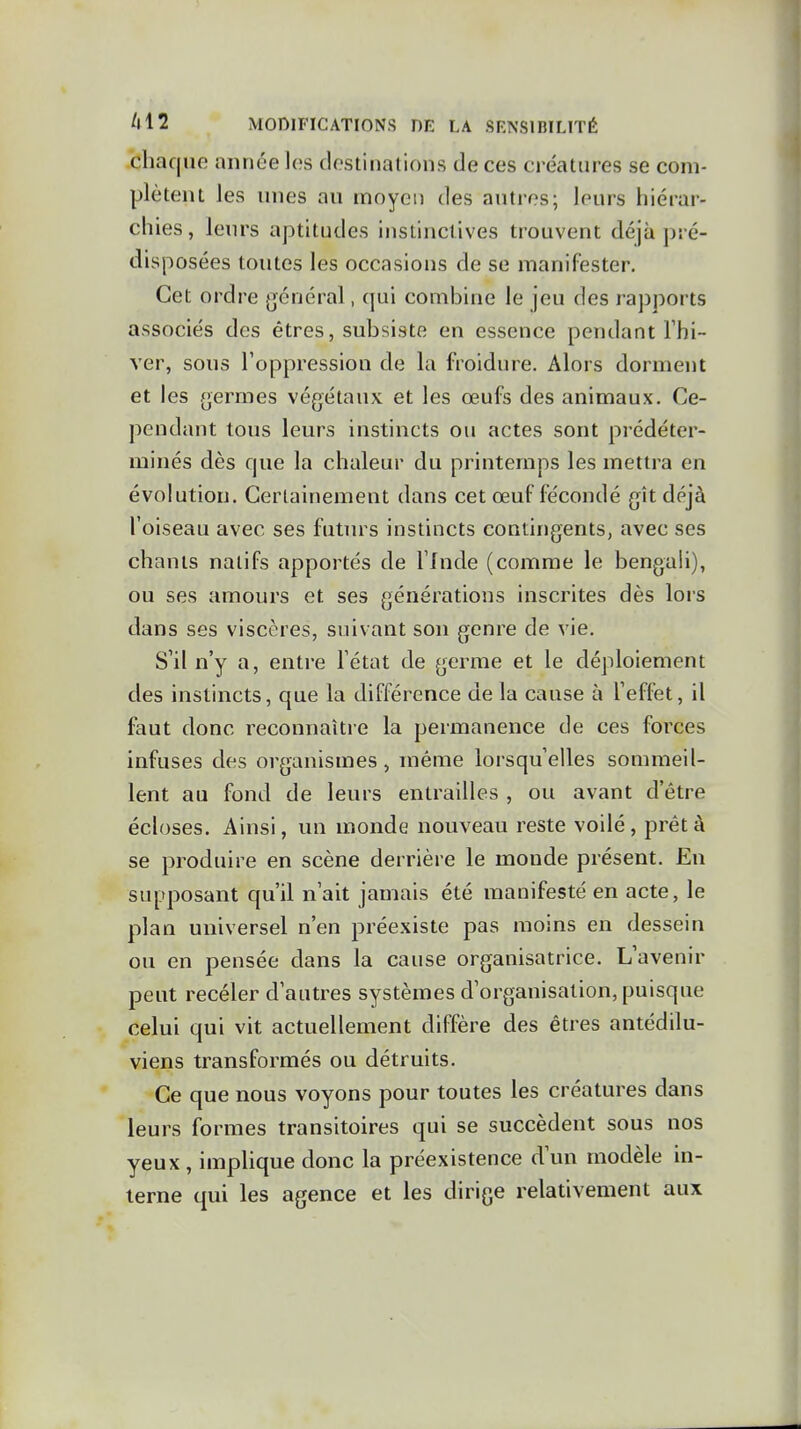 chaque année les destinations de ces créatures se com- plètent les unes au moyen des autres; leurs hiérar- chies , leurs aptitudes instinctives trouvent déjà pré- disposées toutes les occasions de se manifester. Cet ordre général, qui combine le jeu des rapports associés des êtres, subsiste en essence pendant l'hi- ver, sous l'oppression de la froidure. Alors dorment et les germes végétaux et les œufs des animaux. Ce- pendant tous leurs instincts ou actes sont prédéter- minés dès que la chaleur du printemps les mettra en évolution. GerLainement dans cet œuf fécondé gît déjà l'oiseau avec ses futurs instincts contingents, avec ses chants natifs apportés de l'Inde (comme le bengali), ou ses amours et ses générations inscrites dès lors dans ses viscères, suivant son genre de vie. S'il n'y a, entre l'état de germe et le déploiement des instincts, que la différence de la cause à l'effet, il faut donc reconnaître la permanence de ces forces infuses des organismes, même lorsqu'elles sommeil- lent au fond de leurs entrailles , ou avant d'être écloses. Ainsi, un monde nouveau reste voilé, prêt à se produire en scène derrière le monde présent. En supposant qu'il n'ait jamais été manifesté en acte, le plan universel n'en préexiste pas moins en dessein ou en pensée dans la cause organisatrice. L'avenir peut recéler d'autres systèmes d'organisation, puisque celui qui vit actuellement diffère des êtres antédilu- viens transformés ou détruits. Ce que nous voyons pour toutes les créatures dans leurs formes transitoires qui se succèdent sous nos yeux , implique donc la préexistence d'un modèle in- terne qui les agence et les dirige relativement aux