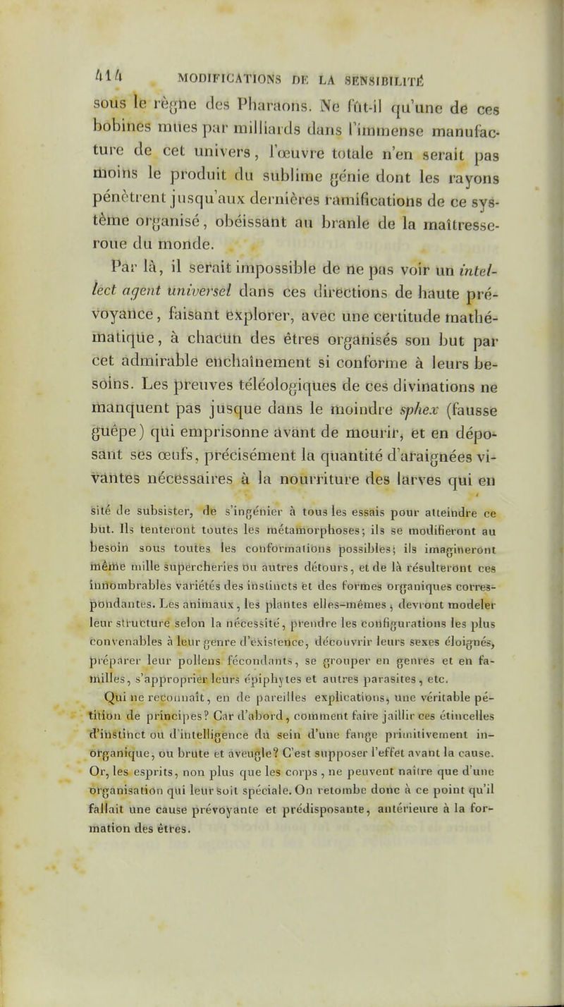 SOUS le viiQue des Pharaons. Ne fût-il qu'une de ces bobines mues par milliards dans fimmense manufac- ture de cet univers, l'œuvre totale n'en serait pas moins le produit du sublime fjénie dont les rayons pénètrent jusqu'aux dernières ramifications de ce sys- tème or^janisé, obéissant au branle de la maîtresse- roue du monde. Par là, il serait impossible de ne pas voir un intel- lect agent Universel dans ces directions de haute pré- voyance , faisant explorer, avec une certitude mathé- matique, à chacun des êtres organisés son but par cet admirable enchaînement si conforme à leurs be- soins. Les preuves téléologiques de ces divinations ne manquent pas jusque dans le moindre sphex (fausse guêpe) qui emprisonne avant de mourir, et en dépo- sant ses œufs, précisément la quantité d'araignées vi- vantes nécessaires à la nourriture des larves qui en silé de subsister, âvt s'ingénier à tous les essais pour atteindre ce J3ut. Ils tenteront toutes les métamorphoses; ils se modifieront au besoin sous toutes les conformations possibifes; ils imagineront inèiiie mille supercheries t)u autres détours, et de là résulteront ces iliiîombrables variétés des instincts et des formes organiques corres- pondantes. Les animaux, les plantes elles-mêmes ^ devront modeler leur structure selon la nécessité, prendre les configurations les plus convenables à leur genre d'existence, découvrir leurs sexes éloignés, prép.1rer leur pollens fécondants, se grouper en genres et en fa- milles, s'approprier leurs épipbytes et autres parasites, etc. Qui ne reconnaît, en de pareilles explications, une véritable pé- tition de principes? Car d'abord, comment faire jaillir ces étincelles d'ihstihct ou d'intelligence du sein d'une fange primitivement in- organique, ou brute et aveugle? C'est supposer l'effet avant la cause. Or, les esprits, non plus que les corps , ne peuvent naître que d'une organisation qui leursoit spéciale. On retombe donc à ce point qu'il fallait une cause prévoyante et prédisposante, antérieure à la for- mation des êtres.