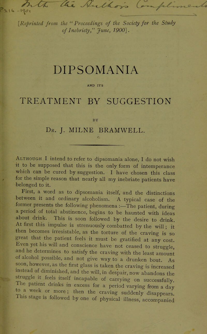 {Reprinted from the  Proceedings of the Society for the Study of Inebriety,'' June, 1900]. DIPSOMANIA AND ITS TREATMENT BY SUGGESTION BY Dr. J. MILNE BRAMWELL. Although I intend to refer to dipsomania alone, I do not wish it to be supposed that this is the only form of intemperance which can be cured by suggestion. I have chosen this class for the simple reason that nearly all my inebriate patients have belonged to it. First, a word as to dipsomania itself, and the distinctions between it and ordinary alcoholism. A typical case of the former presents the following phenomena :—The patient, during a period of total abstinence, begins to be haunted with ideas about drink. This is soon followed by the desire to drink. At first this impulse is strenuously combatted by the will; it then becomes irresistable, as the torture of the craving is' so great that the patient feeh it must be gratified at any cost. Even yet his will and conscience have not ceased to struggle, and he determines to satisfy the craving with the least amount of alcohol possible, and not give way to a drunken bout. As soon, however, as the first glass is taken the craving is increased mstead of diminished, and the will, in despair, now abandons the struggle It feels itself incapable of carrying on successfully. 1 he patient drinks in excess for a period varying from a day to a week or more; then the craving suddenly disappears.