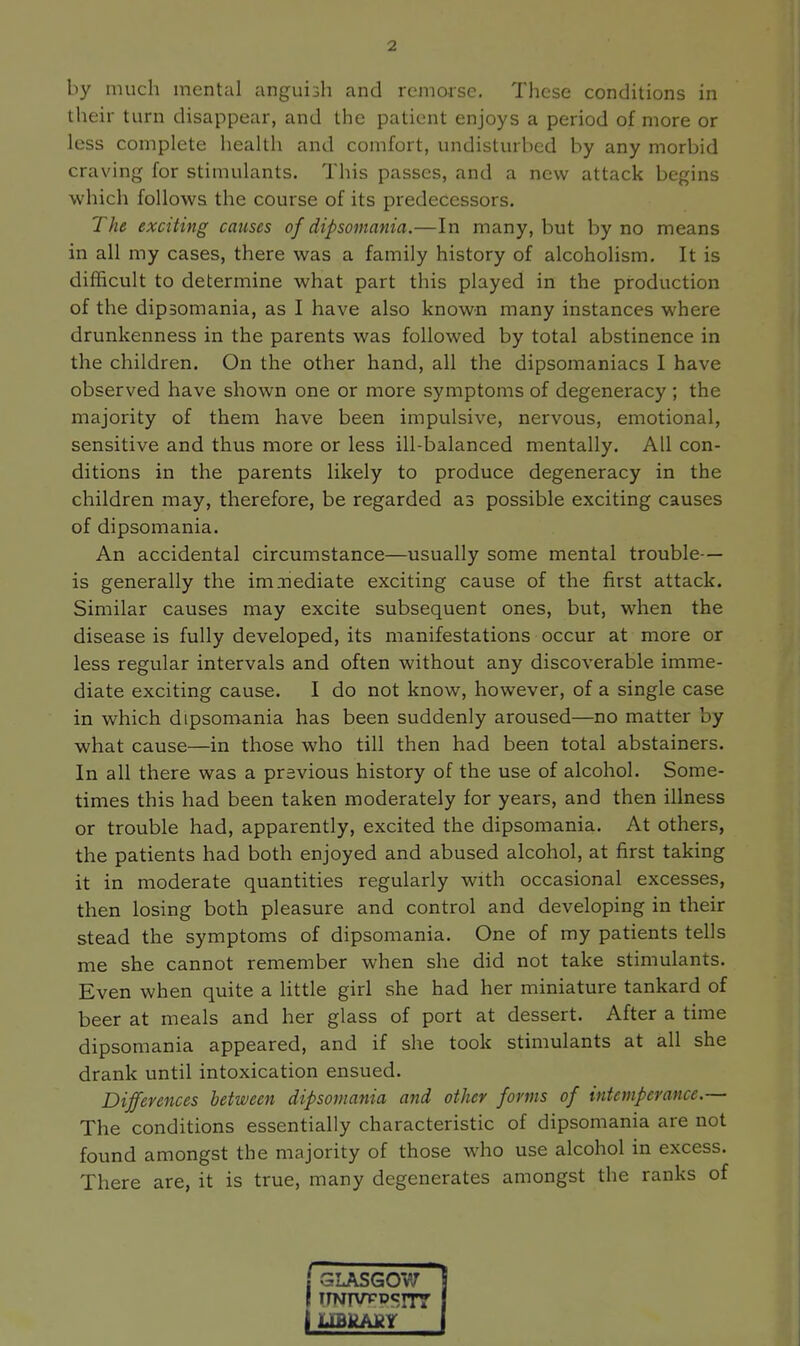 by much mental anguish and remorse. These conditions in their t urn disappear, and the patient enjoys a period of more or less complete health and comfort, undisturbed by any morbid craving for stimulants. This passes, and a new attack begins which follows the course of its predecessors. The exciting causes of dipsomania.—In many, but by no means in all my cases, there was a family history of alcoholism. It is difficult to determine what part this played in the production of the dipsomania, as I have also known many instances where drunkenness in the parents was followed by total abstinence in the children. On the other hand, all the dipsomaniacs I have observed have shown one or more symptoms of degeneracy ; the majority of them have been impulsive, nervous, emotional, sensitive and thus more or less ill-balanced mentally. All con- ditions in the parents likely to produce degeneracy in the children may, therefore, be regarded as possible exciting causes of dipsomania. An accidental circumstance—usually some mental trouble— is generally the imiiediate exciting cause of the first attack. Similar causes may excite subsequent ones, but, when the disease is fully developed, its manifestations occur at more or less regular intervals and often without any discoverable imme- diate exciting cause. I do not know, however, of a single case in which dipsomania has been suddenly aroused—no matter by what cause—in those who till then had been total abstainers. In all there was a previous history of the use of alcohol. Some- times this had been taken moderately for years, and then illness or trouble had, apparently, excited the dipsomania. At others, the patients had both enjoyed and abused alcohol, at first taking it in moderate quantities regularly with occasional excesses, then losing both pleasure and control and developing in their stead the symptoms of dipsomania. One of my patients tells me she cannot remember when she did not take stimulants. Even when quite a little girl she had her miniature tankard of beer at meals and her glass of port at dessert. After a time dipsomania appeared, and if she took stimulants at all she drank until intoxication ensued. Differences between dipsomania and other forms of intemperance.— The conditions essentially characteristic of dipsomania are not found amongst the majority of those who use alcohol in excess. There are, it is true, many degenerates amongst the ranks of GLASG0V7 i I iTNTVTDcnr I \ myLAJkY j