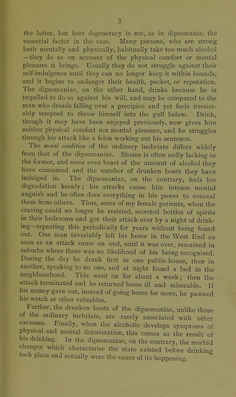 essential factor in the case. Many persons, who are strong both mentally and physically, habitually take too much alcohol —they do so on account of the physical comfort or mental pleasure it brings. Usually they do not struggle against their self-indulgence until they can no longer keep it within bounds, and it begins to endanger their health, pocket, or reputation. The dipsomaniac, on the other hand, drinks because he is impelled to do so against his will, and may be compared to the man who dreads falling over a precipice and yet feels irresist- ably tempted to throw himself into the gulf below. Drink, though it may have been enjoyed previously, now gives him neither physical comfort nor mental pleasure, and he struggles through his attack like a felon working out his sentence. The moral condition of the ordinary inebriate differs widely from that of the dipsomaniac. Shame is often sadly lacking in the former, and some even boast of the amount of alcohol they have consumed and the number of drunken bouts they have indulged in. The dipsomaniac, on the contrary, feels his degradation keenly; his attacks cause him intense mentaP anguish and he often does everything in his power to conceal them from others. Thus, some of my female patients, when the craving could no longer be resisted, secreted bottles of spirits in their bedrooms and got their attack over by a night of drink- ing—repeating this periodically for years without being found- out. One man invariably left his home in the West End as- soon as an attack came on and, until it was over, remained in suburbs where there was no hkelihood of his being recognised. During the day he drank first in one pubHc-house, then in another, speaking to no one, and at night found a bed in the neighbourhood. This went on for about a week; then the attack terminated and he returned home ill and miserable. If his money gave out, instead of going home for more, he pawned his watch or other valuables. Further, the drunken bouts of the dipsomaniac, unlike those of the ordinary inebriate, are rarely associated with other excesses. Finally, when the alcohohc develops symptoms of physical and mental deterioration, this comes as the result of his drinking. In the dipsomaniac, on the contrary, the morbid changes which characterise the state existed before drinking took place and actually were the cause of its happening.