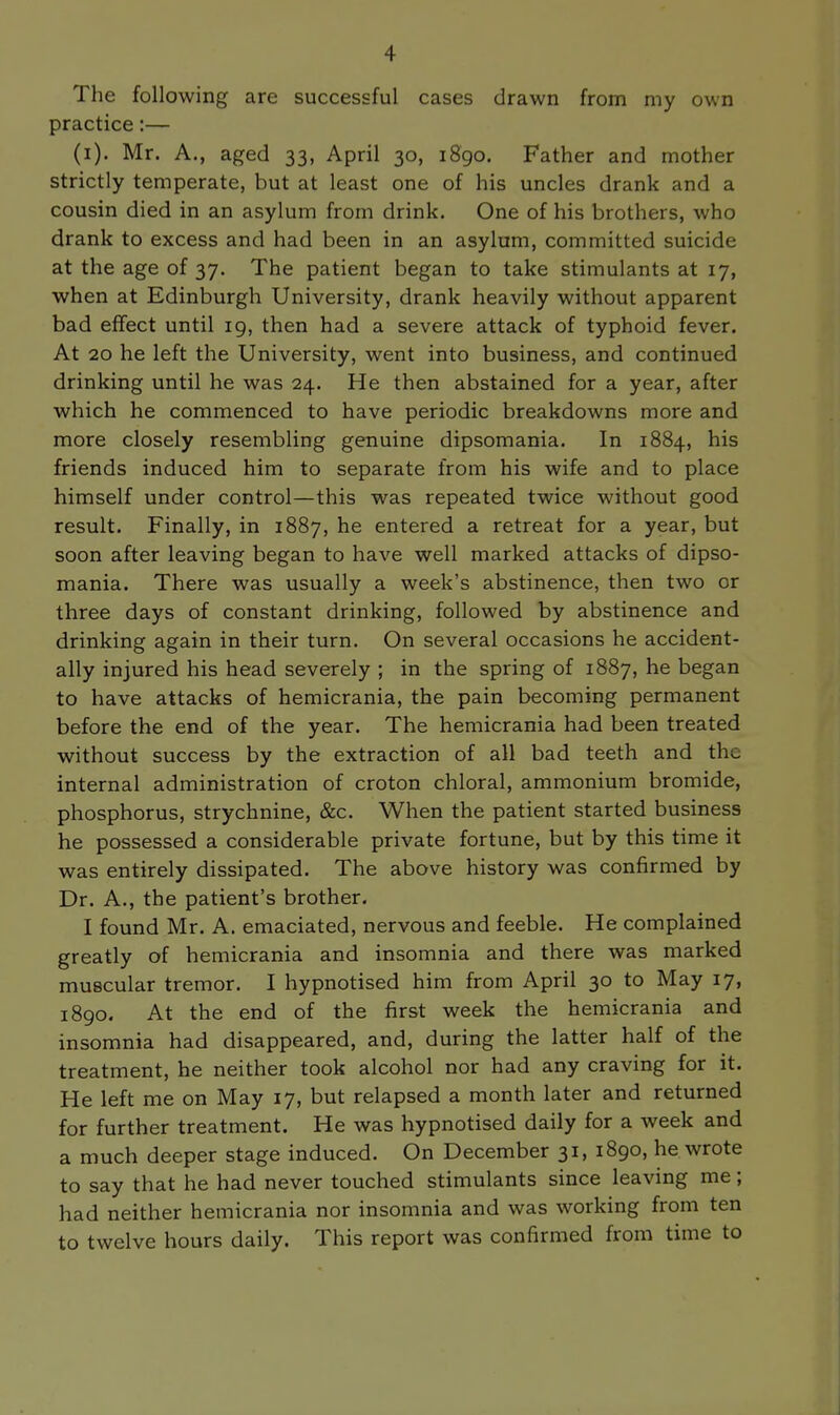 The following are successful cases drawn from my own practice:— (i). Mr. A., aged 33, April 30, 1890. Father and mother strictly temperate, but at least one of his uncles drank and a cousin died in an asylum from drink. One of his brothers, who drank to excess and had been in an asylum, committed suicide at the age of 37. The patient began to take stimulants at 17, when at Edinburgh University, drank heavily without apparent bad effect until 19, then had a severe attack of typhoid fever. At 20 he left the University, went into business, and continued drinking until he was 24. He then abstained for a year, after which he commenced to have periodic breakdowns more and more closely resembling genuine dipsomania. In 1884, his friends induced him to separate from his wife and to place himself under control—this was repeated twice without good result. Finally, in 1887, he entered a retreat for a year, but soon after leaving began to have well marked attacks of dipso- mania. There was usually a week's abstinence, then two or three days of constant drinking, followed by abstinence and drinking again in their turn. On several occasions he accident- ally injured his head severely ; in the spring of 1887, he began to have attacks of hemicrania, the pain becoming permanent before the end of the year. The hemicrania had been treated without success by the extraction of all bad teeth and the internal administration of croton chloral, ammonium bromide, phosphorus, strychnine, &c. When the patient started business he possessed a considerable private fortune, but by this time it was entirely dissipated. The above history was confirmed by Dr. A., the patient's brother. I found Mr. A. emaciated, nervous and feeble. He complained greatly of hemicrania and insomnia and there was marked muscular tremor. I hypnotised him from April 30 to May 17, 1890. At the end of the first week the hemicrania and insomnia had disappeared, and, during the latter half of the treatment, he neither took alcohol nor had any craving for it. He left me on May 17, but relapsed a month later and returned for further treatment. He was hypnotised daily for a week and a much deeper stage induced. On December 31, 1890, he wrote to say that he had never touched stimulants since leaving me; had neither hemicrania nor insomnia and was working from ten to twelve hours daily. This report was confirmed from time to