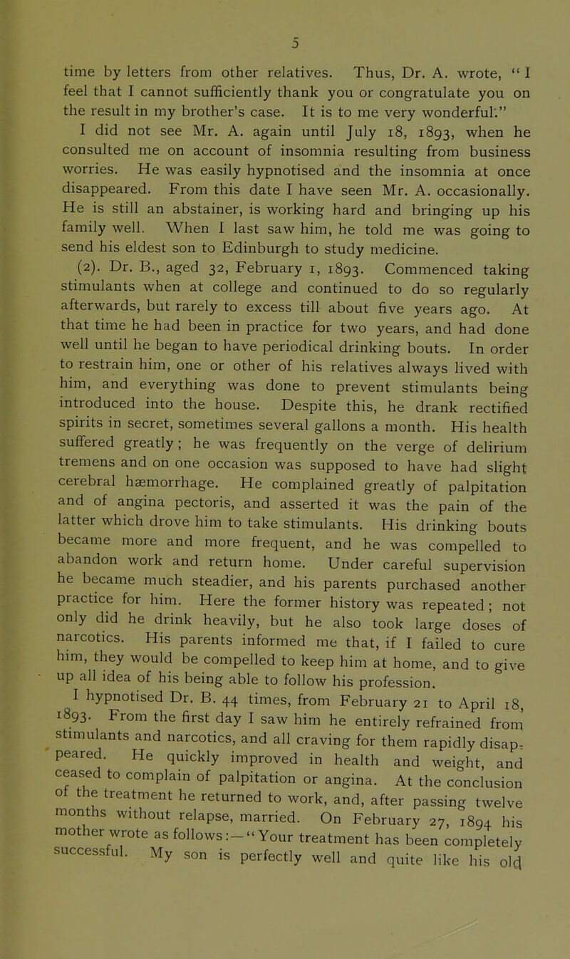 time by letters from other relatives. Thus, Dr. A. wrote,  I feel that I cannot sufficiently thank you or congratulate you on the result in my brother's case. It is to me very wonderful'. I did not see Mr, A. again until July i8, 1893, when he consulted me on account of insomnia resulting from business worries. He was easily hypnotised and the insomnia at once disappeared. From this date I have seen Mr. A. occasionally. He is still an abstainer, is working hard and bringing up his family well. When I last saw him, he told me was going to send his eldest son to Edinburgh to study medicine. (2). Dr. B., aged 32, February i, 1893. Commenced taking stimulants when at college and continued to do so regularly afterwards, but rarely to excess till about five years ago. At that time he had been in practice for two years, and had done well until he began to have periodical drinking bouts. In order to restrain him, one or other of his relatives always hved with him, and everything was done to prevent stimulants being introduced into the house. Despite this, he drank rectified spirits in secret, sometimes several gallons a month. His health suffered greatly; he was frequently on the verge of delirium tremens and on one occasion was supposed to have had slight cerebral haemorrhage. He complained greatly of palpitation and of angina pectoris, and asserted it was the pain of the latter which drove him to take stimulants. His drinking bouts became more and more frequent, and he was compelled to abandon work and return home. Under careful supervision he became much steadier, and his parents purchased another practice for him. Here the former history was repeated; not only did he drink heavily, but he also took large doses of narcotics. His parents informed me that, if I failed to cure him, they would be compelled to keep him at home, and to give up all idea of his being able to follow his profession. I hypnotised Dr. B. 44 times, from February 21 to April 18, 1893. From the first day I saw him he entirely refrained from stimulants and narcotics, and all craving for them rapidly disap- peared. He quickly improved in health and weight, and ceased to complain of palpitation or angina. At the conclusion ot the treatment he returned to work, and, after passing twelve months without relapse, married. On February 27, 1894 his mother wrote as follows:-''Your treatment has been completely successful. My son is perfectly well and quite like his olcj