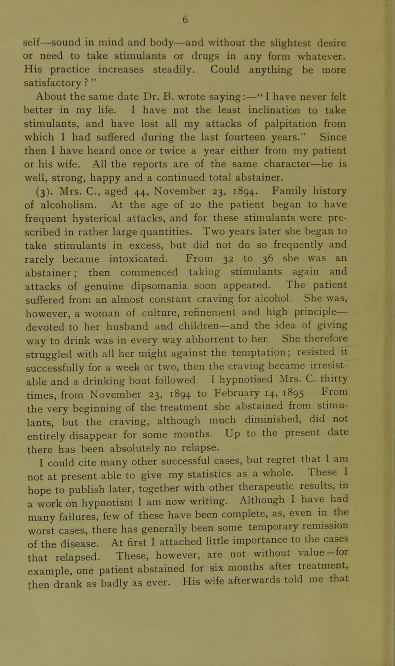 self—sound in mind and body—and without the slightest desire or need to take stimulants or drugs in any form whatever. His practice increases steadily. Could anything be more satisfactory ?  About the same date Dr. B. wrote saying;— I have never felt better in my life. I have not the least inclination to take stimulants, and have lost all my attacks of palpitation from which I had suffered during the last fourteen years. Since then I have heard once or twice a year either from my patient or his wife. All the reports are of the same character—he is well, strong, happy and a continued total abstainer. (3). Mrs. C, aged 44, November 23, 1894. Family history of alcoholism. At the age of 20 the patient began to have frequent hysterical attacks, and for these stimulants were pre- scribed in rather large quantities. Two years later she began to take stimulants in excess, but did not do so frequently and rarely became intoxicated. From 32 to 36 she was an abstainer; then commenced taking stimulants again and attacks of genuine dipsomania soon appeared. The patient suffered from an almost constant craving for alcohol. She was, however, a woman of culture, refinement and high principle— devoted to her husband and children—and the idea of giving way to drink was in every way abhorrent to her. She therefore struggled with all her might against the temptation; resisted it successfully for a week or two, then the craving became irresist- able and a drinking bout followed I hypnotised Mrs. C. thirty times, from November 23, 1894 to February 14, 1895 From the very beginning of the treatment she abstained from stimu- lants, but the craving, although much diminished, did not entirely disappear for some months. Up to the present date there has been absolutely no relapse. I could cite many other successful cases, but regret that I am not at present able to give my statistics as a whole. These I hope to publish later, together with other therapeutic results, in a work on hypnotism I am now writing. Although I have had many failures, few of these have been complete, as, even in the worst cases, there has generally been some temporary remission of the disease. At first I attached little importance to the cases that relapsed. These, however, are not without value-for example, one patient abstained for six months after treatment, then drank as badly as ever. His wife afterwards told me that