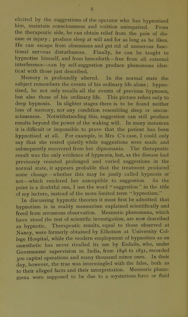 elicited by the suggestions of the operator who has hypnotised him, maintain consciousness and volition unimpaired. From the therapeutic side, he can obtain relief from the pain of dis- ease or injury ; produce sleep at will and for as long as he likes. He can escape from obsessions and get rid of numerous func- tional nervous disturbances. Finally, he can be taught to hypnotise himself, and from henceforth —free from all external interference—can by self-suggestion produce phenomena iden- tical with those just described. Memory is profoundly altered. In the normal state the subject remembers the events of his ordinary life alone; hypno- tised, he not only recalls all the events of previous hypnoses, but also those of his ordinary life. This picture refers only to deep hypnosis. In slighter stages there is to be found neither loss of memory, nor any condition resembling sleep or uncon- sciousness. Notwithstanding this, suggestion can still produce results beyond the power of the waking will. In many instances it is difficult or impossible to prove that the patient has been hypnotised at all. For example, in Mrs C's case, I could only say that she rested quietly while suggestions were made and subsequently recovered from her dipsomania. The therapeutic result was the only evidence of hypnosis, but, as the disease had previously resisted prolonged and varied suggestions in the normal state, it appears probable that the treatment produced some change —whether this may be justly called hypnosis or not—which rendered her susceptible to suggestion. As the point is a doubtful one, I use the word  suggestion  in the title of my lecture, instead of the more limited term  hypnotism. In discussing hypnotic theories it must first be admitted that hypnotism is in reality mesmerism explained scientifically and freed from erroneous observation. Mesmeric phenomena, which have stood the test of scientific investigation, are now described as hypnotic. Therapeutic results, equal to those observed at Nancy, were formerly obtained by Elliotson at University Col- lege Hospital, while the modern employment of hypnotism as an anaesthetic has never rivalled its use by Esdaile, who, under Government supervision in India, from 1846 to 1851, recorded 300 capital operations and many thousand minor ones. In their ^ay, however, the true was intermingled with the false, both as to their alleged facts and their interpretation. Mesmeric pheno- mena were supposed to be due to a mysterious force or fluid