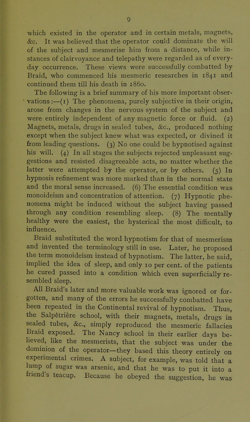 which existed in the operator and in certain metals, magnets, &c. It was believed that the operator could dominate the will of the subject and mesmerise him from a distance, while in- stances of clairvoyance and telepathy were regarded as of every- day occurrence. These views were successfully combatted by Braid, who commenced his mesmeric researches in 1841 and continued them till his death in i860. The following is a brief summary of his more important obser- ' vations :—(i) The phenomena, purely subjective in their origin, arose from changes in the nervous system of the subject and were entirely independent of any magnetic force or fluid. (2) Magnets, metals, drugs in sealed tubes, &c., produced nothing except when the subject knew what was expected, or divined it from leading questions. (3) No one could be hypnotised against his will. (4) In all stages the subjects rejected unpleasant sug- gestions and resisted disagreeable acts, no matter whether the latter were attempted by the operator, or by others. (5) In hypnosis refinement was more marked than in the normal state and the moral sense increased. (6) The essential condition was monoideism and concentration of attention. (7) Hypnotic phe- nomena might be induced without the subject having passed through any condition resembHng sleep. (8) The mentally healthy were the easiest, the hysterical the most difficult, to influence. Braid substituted the word hypnotism for that of mesmerism and invented the terminology still in use. Later, he proposed the term monoideism instead of hypnotism. The latter, he said, implied the idea of sleep, and only 10 per cent, of the patients he cured passed into a condition which even superficially re- sembled sleep. All Braid's later and more valuable work was ignored or for- gotten, and many of the errors he successfully combatted have been repeated in the Continental revival of hypnotism. Thus, the Salpetriere school, with their magnets, metals, drugs in sealed tubes, &c., simply reproduced the mesmeric fallacies Braid exposed. The Nancy school in their earlier days be- lieved, like the mesmerists, that the subject was under the dominion of the operator—they based this theory entirely on experimental crimes. A subject, for example, was told that a lump of sugar was arsenic, and that he was to put it into a friend's teacup. Because he obeyed the suggestion, he was