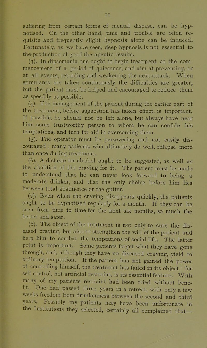 sufTering from certain forms of mental disease, can be hyp- notised. On the other hand, time and trouble are often re- quisite and frequently slight hypnosis alone can be induced. Fortunately, as we have seen, deep hypnosis is not essential to the production of good therapeutic results. (3) . In dipsomania one ought to begin treatment at the com- mencement of a period of quiesence, and aim at preventing, or at all events, retarding and weakening the next attack. When stimulants are taken continuously the difficulties are greater, but the patient must be helped and encouraged to reduce them as speedily as possible. (4) . The management of the patient during the earlier part of the treatment, before suggestion has taken effect, is important. If possible, he should not be left alone, but always have near him some trustworthy person to whom he can confide his temptations, and turn for aid in overcoming them. (5) . The operator must be persevering and not easily dis- couraged ; many patients, who ultimately do well, relapse more than once during treatment. (6) . A distaste for alcohol ought to be suggested, as well as the aboUtion of the craving for it. The patient must be made to understand that he can never look forward to being a moderate drinker, and that the only choice before him lies between total abstinence or the gutter. (7) . Even when the craving disappears quickly, the patients ought to be hypnotised regularly for a month. If they can be seen from time to time for the next six months, so much the better and safer. (8) . The object of the treatment is not only to cure the dis- eased craving, but also to strengthen the will of the patient and help him to combat the temptations of social life. The latter point is important. Some patients forget what they have gone through, and, although they have no diseased craving, yield to ordinary temptation. If the patient has not gained the power of controlling himself, the treatment has failed in its object: for self-control, not artificial restraint, is its essential feature. With many of my patients restraint had been tried without bene- fit. One had passed three years in a retreat, with only a few weeks freedom from drunkenness between the second and third years. Possibly my patients may have been unfortunate in the Institutions they selected, certainly all complained that—