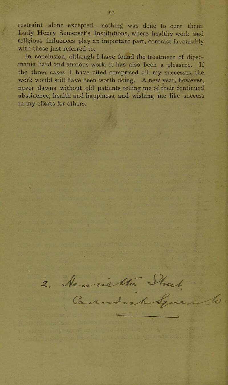 restraint alone excepted — nothing was done to cure them. Lady Henry Somerset's Institutions, where healthy work and reHgious influences play an important part, contrast favourably with those just referred to. In conclusion, although I have found the treatment of dipso- mania hard and anxious work, it has also been a pleasure. If the three cases I have cited comprised all my successes, the work would still have been worth doing. A new year, however, never dawns without old patients telling me of their continued abstinence, health and happiness, and wishing me like success in my efforts for others.
