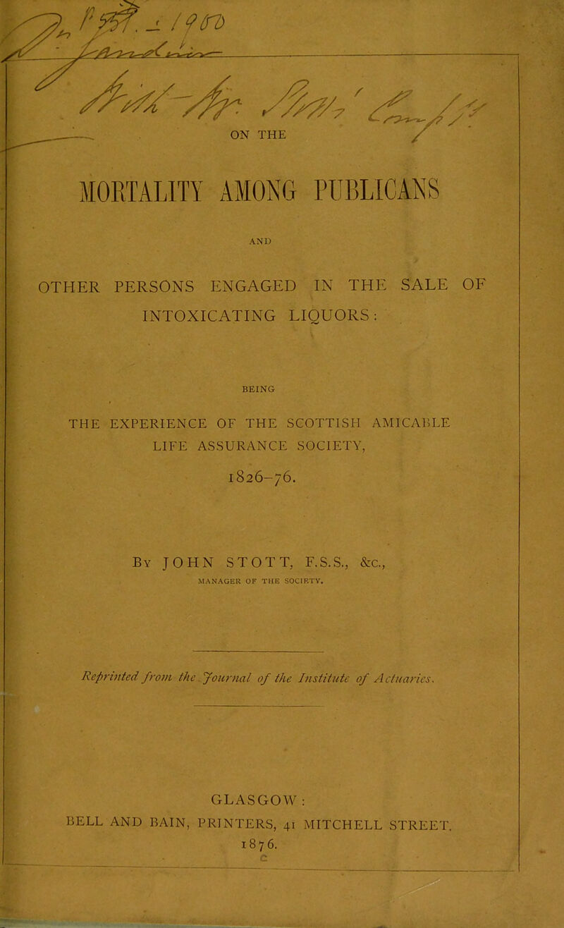 MORTALITY AMONG PUBLICANS AND OTHER PERSONS ENGAGED IN THE SALE INTOXICATING LIQUORS : BEING THE EXPERIENCE OF THE SCOTTISH AMICABLE LIFE ASSURANCE SOCIETY, 1826-76. By JOHN STOTT, F.S.S., &c., MANAGEK OF THE SOCIRTV. Reprinted from the Journal of the Institute of Actuaries. GLASGOW: BELL AND BAIN, PRINTERS, 41 MITCHELL STREET. 1876.