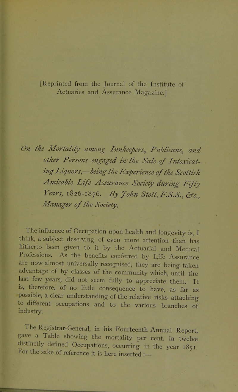 [Reprinted from the Journal of the Institute of Actuaries and Assurance Magazine.] On the Mortality among Innkeepers, PiLblicans, and other Persons engaged iwthe Sale of Intoxicat- ing Liqttors—being the Experieitce of the Scottish Amicable Life Assttrance Society dtcring Fifty Years, 1826-1876. By John Stott, KS.S, &c., Manager of the Society. The influence of Occupation upon health and longevity is, I think, a subject deserving of even more attention than has hitherto been given to it by the Actuarial and Medical Professions. As the benefits conferred by Life Assurance are now almost universally recognised, they are being taken advantage of by classes of the community which, until the last few years, did not seem fully to appreciate them. It is, therefore, of no little consequence to have, as far as possible, a clear understanding of the relative risks attaching to different occupations and to the various branches of industry. The Registrar-General, in his Fourteenth Annual Report, gave a Table showing the mortality per cent, in twelve distinctly defined Occupations, occurring in the year 1851. For the sake of reference it is here inserted :—