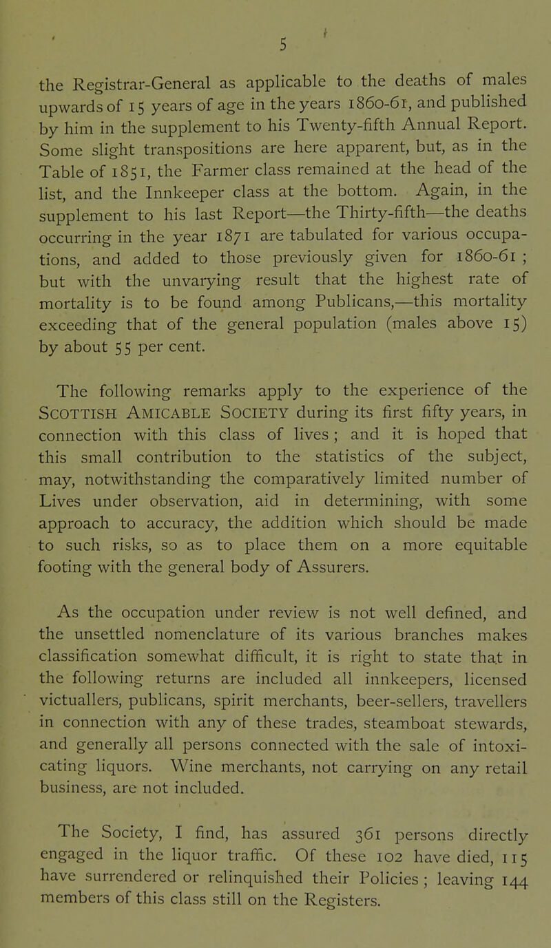 the Registrar-General as applicable to the deaths of males upwards of 15 years of age in the years 1860-61, and published by him in the supplement to his Twenty-fifth Annual Report. Some slight transpositions are here apparent, but, as in the Table of 1851, the Farmer class remained at the head of the list, and the Innkeeper class at the bottom. Again, in the supplement to his last Report—the Thirty-fifth—the deaths occurring in the year 1871 are tabulated for various occupa- tions, and added to those previously given for 1860-61 ; but with the unvarying result that the highest rate of mortality is to be found among Publicans,—this mortality exceeding that of the general population (males above 15) by about 5 5 per cent. The following remarks apply to the experience of the Scottish Amicable Society during its first fifty years, in connection with this class of lives ; and it is hoped that this small contribution to the statistics of the subject, may, notwithstanding the comparatively limited number of Lives under observation, aid in determining, with some approach to accuracy, the addition which should be made to such risks, so as to place them on a more equitable footing with the general body of Assurers. As the occupation under review is not well defined, and the unsettled nomenclature of its various branches makes classification somewhat difficult, it is right to state tha.t in the following returns are included all innkeepers, licensed victuallers, publicans, spirit merchants, beer-sellers, travellers in connection with any of these trades, steamboat stewards, and generally all persons connected with the sale of intoxi- cating liquors. Wine merchants, not carrying on any retail business, are not included. The Society, I find, has assured 361 persons directly engaged in the liquor traffic. Of these 102 have died, 115 have surrendered or relinquished their Policies ; leaving 144 members of this class still on the Registers.