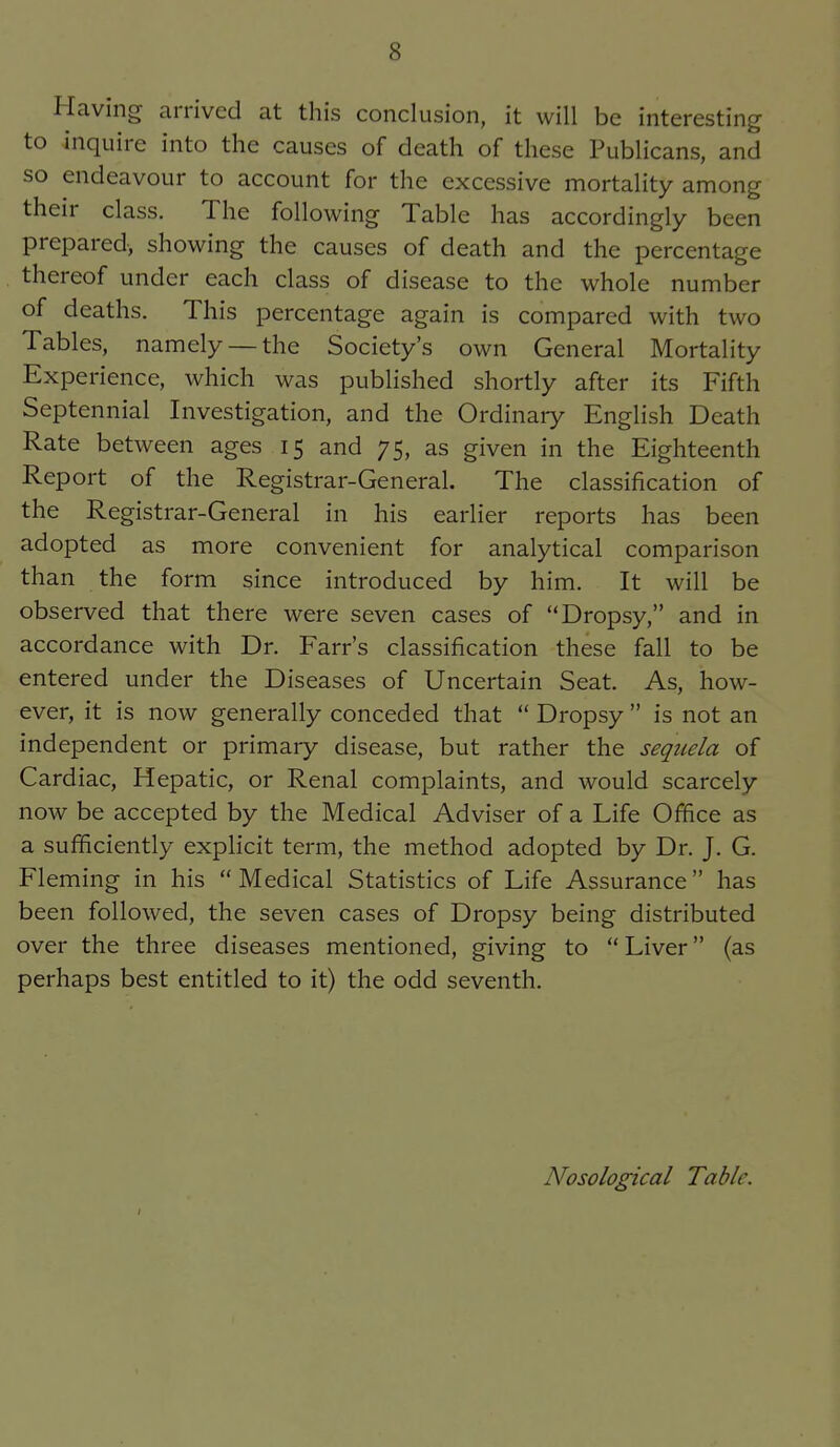 Having arrived at this conclusion, it will be interesting to inquire into the causes of death of these Publicans, and so endeavour to account for the excessive mortality among their class. The following Table has accordingly been prepared, showing the causes of death and the percentage thereof under each class of disease to the whole number of deaths. This percentage again is compared with two Tables, namely —the Society's own General Mortality Experience, which was published shortly after its Fifth Septennial Investigation, and the Ordinary English Death Rate between ages 15 and 75, as given in the Eighteenth Report of the Registrar-General. The classification of the Registrar-General in his earlier reports has been adopted as more convenient for analytical comparison than the form since introduced by him. It will be observed that there were seven cases of Dropsy, and in accordance with Dr. Farr's classification these fall to be entered under the Diseases of Uncertain Seat. As, how- ever, it is now generally conceded that Dropsy is not an independent or primary disease, but rather the sequela of Cardiac, Hepatic, or Renal complaints, and would scarcely now be accepted by the Medical Adviser of a Life Office as a sufficiently explicit term, the method adopted by Dr. J. G. Fleming in his Medical Statistics of Life Assurance has been followed, the seven cases of Dropsy being distributed over the three diseases mentioned, giving to Liver (as perhaps best entitled to it) the odd seventh. Nosological Table,