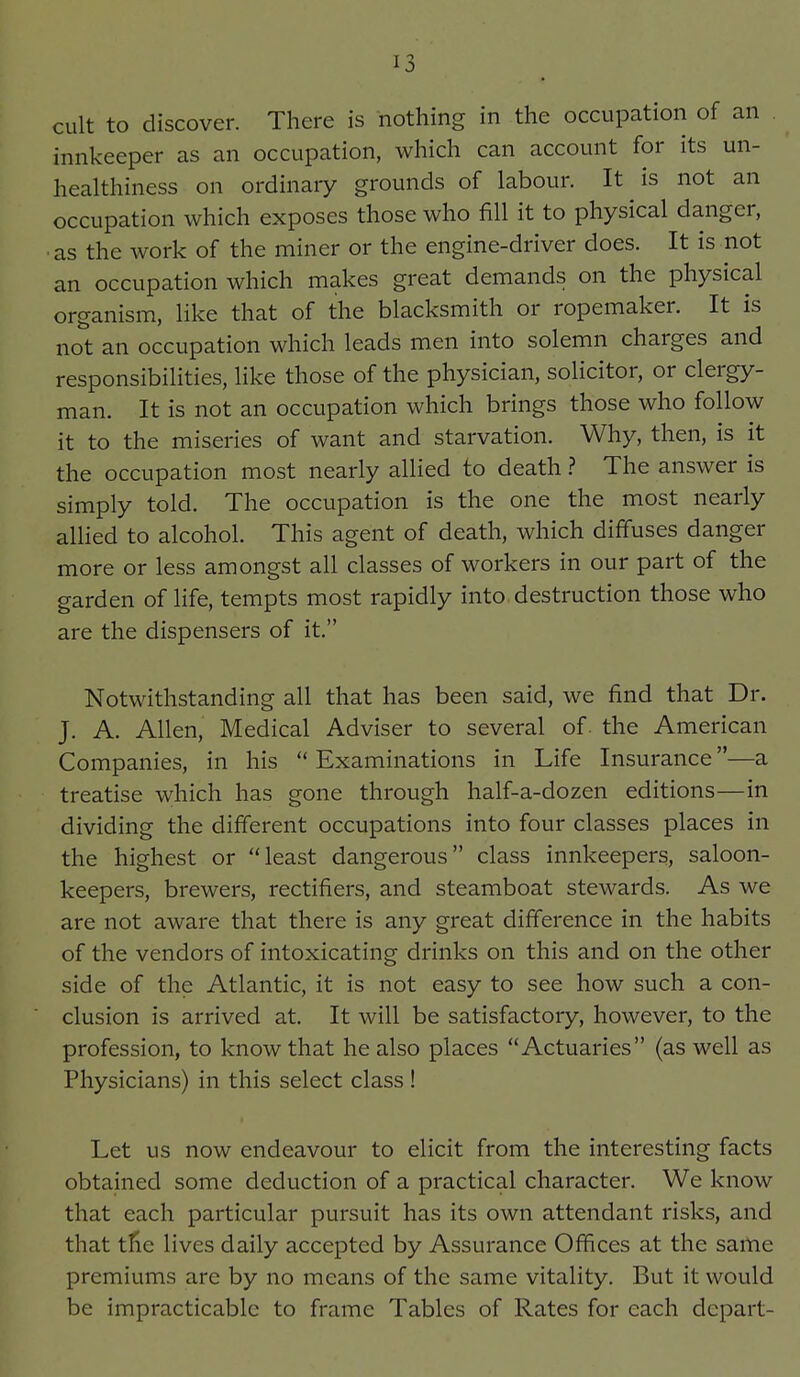 cult to discover. There is nothing in the occupation of an innkeeper as an occupation, which can account for its un- healthiness on ordinary grounds of labour. It is not an occupation which exposes those who fill it to physical danger, ■as the work of the miner or the engine-driver does. It is not an occupation which makes great demands on the physical organism, like that of the blacksmith or ropemaker. It is not an occupation which leads men into solemn charges and responsibilities, like those of the physician, solicitor, or clergy- man. It is not an occupation which brings those who follow it to the miseries of want and starvation. Why, then, is it the occupation most nearly allied to death ? The answer is simply told. The occupation is the one the most nearly aUied to alcohol. This agent of death, which diffuses danger more or less amongst all classes of workers in our part of the garden of life, tempts most rapidly into, destruction those who are the dispensers of it. Notwithstanding all that has been said, we find that Dr. J. A. Allen, Medical Adviser to several of. the American Companies, in his  Examinations in Life Insurance—a treatise which has gone through half-a-dozen editions—in dividing the different occupations into four classes places in the highest or least dangerous class innkeepers, saloon- keepers, brewers, rectifiers, and steamboat stewards. As we are not aware that there is any great difference in the habits of the vendors of intoxicating drinks on this and on the other side of the Atlantic, it is not easy to see how such a con- clusion is arrived at. It will be satisfactory, however, to the profession, to know that he also places Actuaries (as well as Physicians) in this select class ! Let us now endeavour to elicit from the interesting facts obtained some deduction of a practical character. We know that each particular pursuit has its own attendant risks, and that tfic lives daily accepted by Assurance Offices at the same premiums are by no means of the same vitality. But it would be impracticable to frame Tables of Rates for each depart-