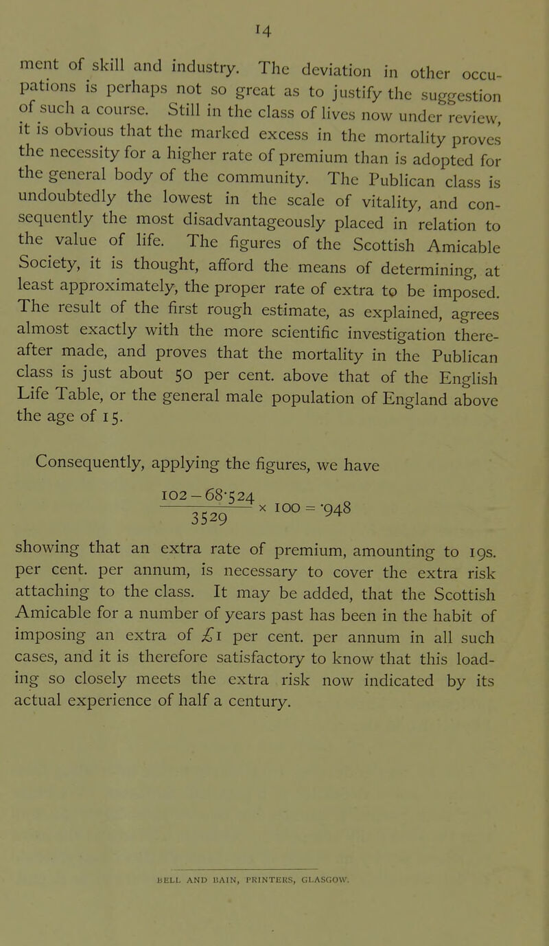 ment of skill and industry. The deviation in other occu- pations is perhaps not so great as to justify the suggestion of such a course. Still in the class of lives now under review It IS obvious that the marked excess in the mortality proves the necessity for a higher rate of premium than is adopted for the general body of the community. The Publican class is undoubtedly the lowest in the scale of vitality, and con- sequently the most disadvantageously placed in relation to the value of life. The figures of the Scottish Amicable Society, it is thought, afford the means of determining, at least approximately, the proper rate of extra to be imposed. The result of the first rough estimate, as explained, agrees almost exactly with the more scientific investigation there- after made, and proves that the mortality in the Publican class is just about 50 per cent, above that of the English Life Table, or the general male population of England above the age of 15. Consequently, applying the figures, we have 102-68-524 — X 100 = -048 3529 showing that an extra rate of premium, amounting to 19s. per cent, per annum, is necessary to cover the extra risk attaching to the class. It may be added, that the Scottish Amicable for a number of years past has been in the habit of imposing an extra of £1 per cent, per annum in all such cases, and it is therefore satisfactory to know that this load- ing so closely meets the extra risk now indicated by its actual experience of half a century. HELL AND liAIN, PRINTERS, GLASGOW.