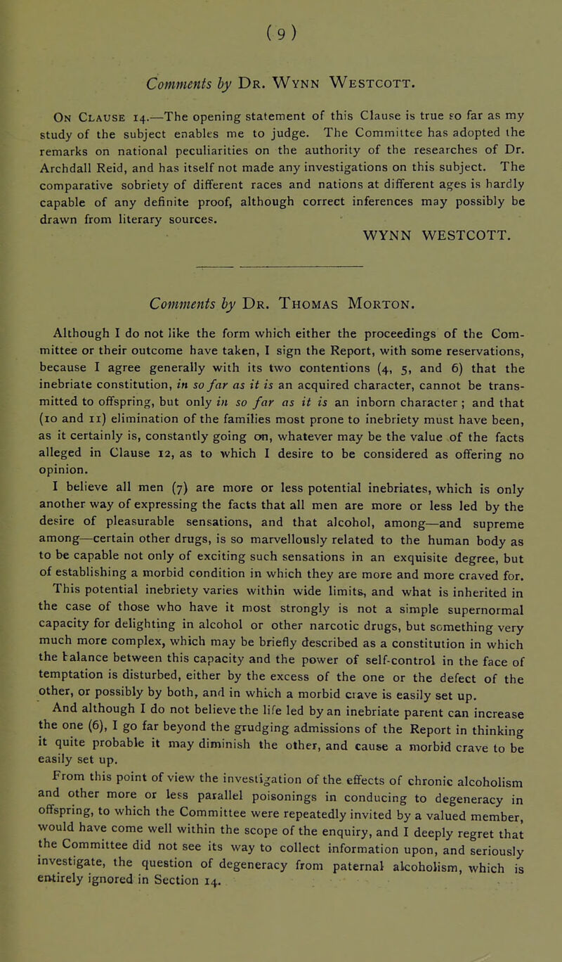 Comments by Dr. Wynn Westcott. On Clause 14.—The opening statement of this Clause is true fo far as my study of the subject enables me to judge. The Committee has adopted the remarks on national peculiarities on the authority of the researches of Dr. Archdall Reid, and has itself not made any investigations on this subject. The comparative sobriety of different races and nations at different ages is hardly capable of any definite proof, although correct inferences may possibly be drawn from literary sources. WYNN WESTCOTT. Comments by Dr. Thomas Morton, Although I do not like the form which either the proceedings of the Com- mittee or their outcome have taken, I sign the Report, with some reservations, because I agree generally with its two contentions (4, 5, and 6) that the inebriate constitution, in so far as it is an acquired character, cannot be trans- mitted to offspring, but only in so far as it is an inborn character; and that (lo and 11) elimination of the families most prone to inebriety must have been, as it certainly is, constantly going on, whatever may be the value of the facts alleged in Clause 12, as to which I desire to be considered as offering no opinion. I believe all men (7) are more or less potential inebriates, which is only another way of expressing the facts that all men are more or less led by the desire of pleasurable sensations, and that alcohol, among—and supreme among—certain other drugs, is so marvellously related to the human body as to be capable not only of exciting such sensations in an exquisite degree, but of establishing a morbid condition in which they are more and more craved for. This potential inebriety varies within wide limits, and what is inherited in the case of those who have it most strongly is not a simple supernormal capacity for delighting in alcohol or other narcotic drugs, but something very much more complex, which may be briefly described as a constitution in which the balance between this capacity and the power of self-control in the face of temptation is disturbed, either by the excess of the one or the defect of the other, or possibly by both, and in which a morbid crave is easily set up. And although I do not believe the life led by an inebriate parent can increase the one (6), I go far beyond the grudging admissions of the Report in thinking it quite probable it may diminish the other, and cause a morbid crave to be easily set up. From this point of view the investigation of the effects of chronic alcoholism and other more or less parallel poisonings in conducing to degeneracy in offspring, to which the Committee were repeatedly invited by a valued member, would have come well within the scope of the enquiry, and I deeply regret that the Committee did not see its way to collect information upon, and seriously investigate, the question of degeneracy from paternal alcoholism, which is entirely ignored in Section 14. .