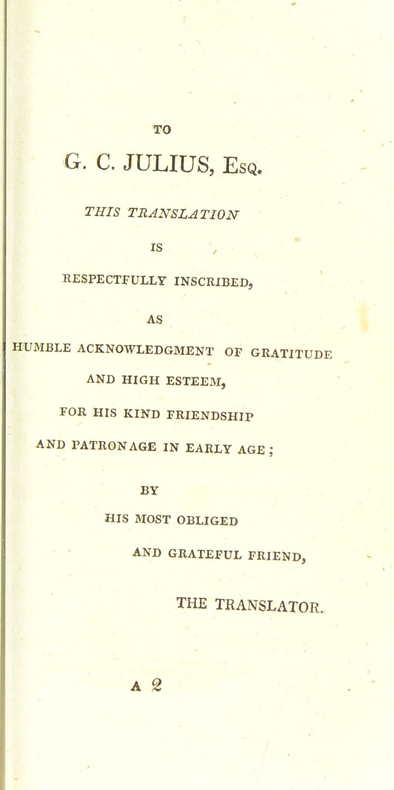G. C. JULIUS, Esq. THIS TRANSLATION ' ' m . ^ RESPECTFULLY INSCRIBED, AS ' ' . HUMBLE ACKNOWLEDGMENT OF GRATITUDE AND HIGH ESTEEM, FOR HIS KIND FRIENDSHIP AND PATRONAGE IN EARLY AGE ; BY HIS MOST OBLIGED • • AND GRATEFUL FRIEND, THE TRANSLATOR.