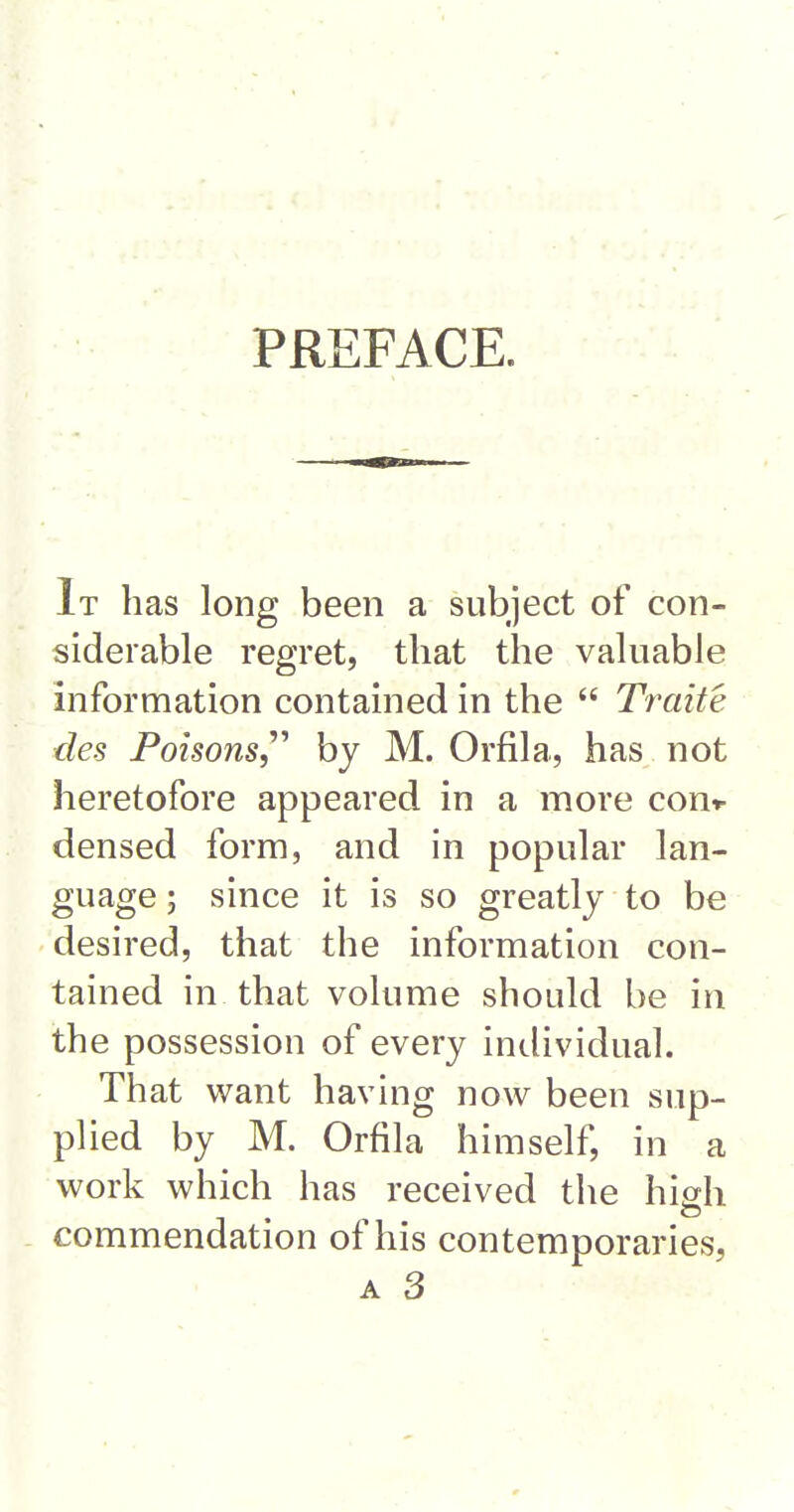 PREFACE. It has long been a subject of con- siderable regret, that the valuable information contained in the Traite des Poisons,'''' by M. Orfila, has not heretofore appeared in a more cout- densed form, and in popular lan- guage ; since it is so greatly to be desired, that the information con- tained in that volume should be in the possession of every individual. That want having now been sup- plied by M. Orfila himself, in a work which has received the high commendation of his contemporaries,