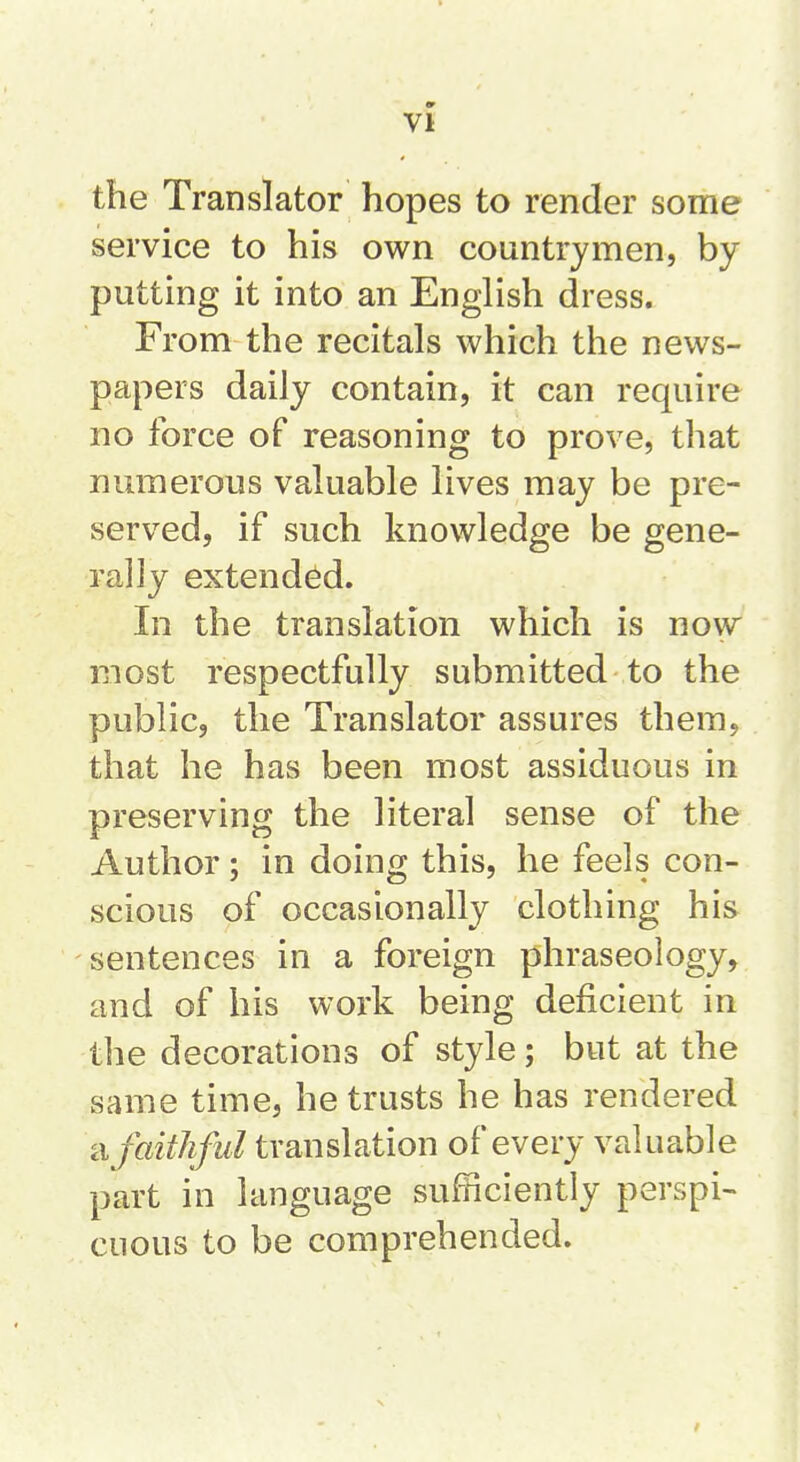 the Translator hopes to render some service to his own countrymen, by putting it into an English dress. From the recitals which the news- papers daily contain, it can require no force of reasoning to prove, that numerous valuable lives may be pre- served, if such knowledge be gene- rally extended. In the translation which is now most respectfully submitted to the public, the Translator assures them, that he has been most assiduous in preserving the literal sense of the Author; in doing this, he feels con- scious of occasionally clothing his sentences in a foreign phraseology, and of his work being deficient in the decorations of style; but at the same time, he trusts he has rendered ci faithful translation of every valuable part in language sufficiently perspi- cuous to be comprehended.