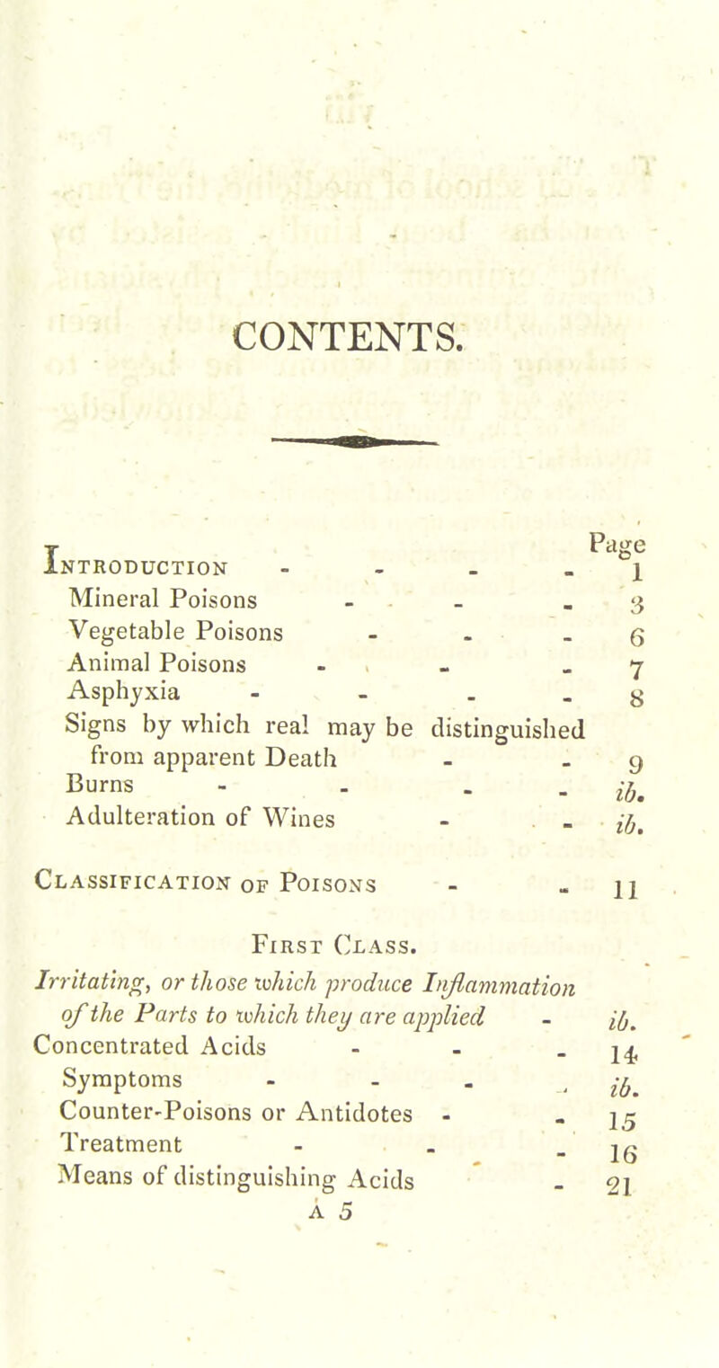 CONTENTS. T Page Introduction - - - _ i Mineral Poisons - . « 3 Vegetable Poisons - - _ g Animal Poisons - . - _ 7 Asphyxia - - . . g Signs by which real may be distinguished from apparent Death Burns - - . . Adulteration of Wines Classification of Poisons First Class. Irritating, or those rvhich produce Iiiflanimation of the Parts to ivhich they are applied - ifj^ Concentrated Acids - - - 14. Symptoms - - . • ib. Counter-Poisons or Antidotes - - I5 Treatment - . - 16 Means of distinguishing Acids _ 2I