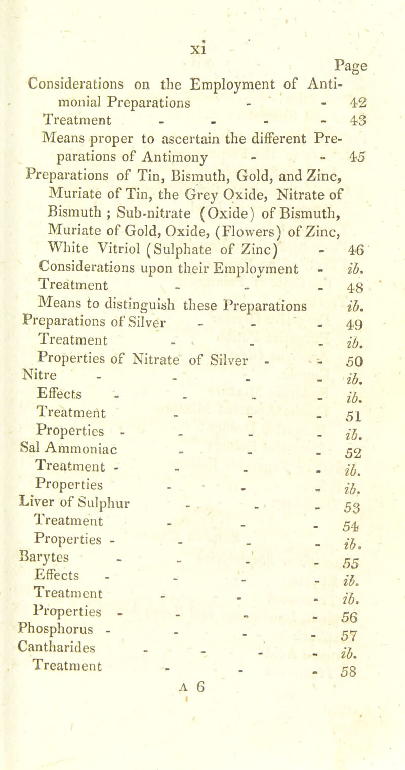 Page Considerations on the Employment of Anti- monial Preparations - - 42 Treatment - - - .4,3 Means proper to ascertain the different Pre- parations of Antimony - - 45 Preparations of Tin, Bismuth, Gold, and Zinc, Muriate of Tin, the Grey Oxide, Nitrate of Bismuth ; Sub-nitrate (Oxide) of Bismuth, Muriate of Gold, Oxide, (Flowers) of Zinc, White Vitriol (Sulphate of Zinc) - 46 Considerations upon their Employment - ib. Treatment - - _ 48 Means to distinguish these Preparations ib. Preparations of Silver - - -49 Treatment - _ 26. Properties of Nitrate of Silver - - 50 Nitre - - . . Effects - . . . ijj^ Treatment . _ - 51 Properties - - . . Sal Ammoniac - _ - 52 Treatment - - . . Properties . • . , Liver of Sulphur . . - 53 Treatment - _ - 54) Properties - - . - ib. Barytes - . . Effects .... -^^ Treatment . . , ^-^^ Properties - . - 56 Phosphorus - _ . _ Cantharides - . . „ ^-^ Treatment - . - 58 A 6 .