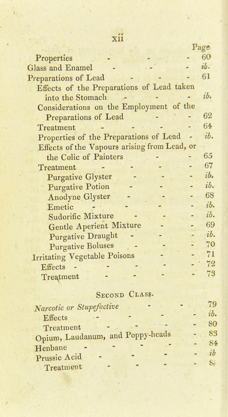 62 Pagft Preparations of Lead - - - 61 Effects of the Preparations of Lead taken Considerations on the Employment of the Preparations of Lead Treatment - - - - 64> Properties of the Preparations of Lead - ib. Effects of the Vapours arising from Lead, or the Colic of Painters - - 65 Treatment - - - - 67 Purgative Glyster _ - - ib. Purgative Potion _ . - ib. Anodyne Glyster - - - 68 Emetic - - - - ib. Sudorific Mixture - - - ib. Gentle Aperient Mixture - - 69 Purgative Draught - - - ib. Purgative Boluses - - - 70 Irritating Vegetable Poisons - - 71 Effects - - - - ' ' Treatment 73 Second Class. Narcotic or Stupe/active ' ' Effects - - ■ Treatment Opium, Laudanum, and Poppy-heads Henbane - - ' Prussic Acid - ' Treatment - ' ' ib. 80 83 84 ib