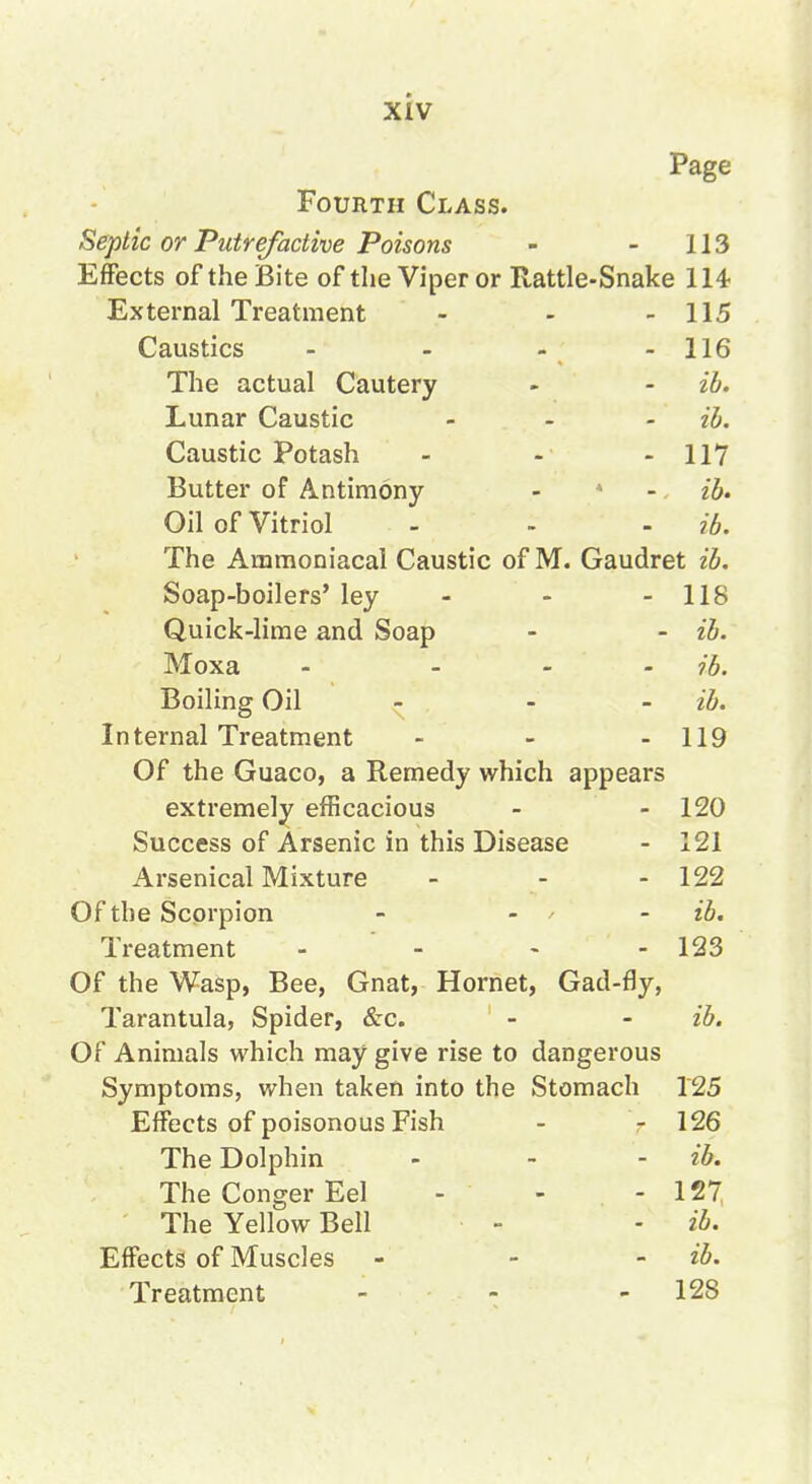 Page Fourth Class. Septic or Putrefactive Poisons - - 113 Effects of the Bite of the Viper or Rattle-Snake 114- External Treatment - - - 115 Caustics - - - - 116 The actual Cautery - - ib. Lunar Caustic ... iJ). Caustic Potash - - - 117 Butter of Antimony - * - ib- Oil of Vitriol - - - ib. The Ammoniacal Caustic of M. Gaudret ib. Soap-boilers' ley - - - 118 Quick-lime and Soap - - ib. Moxa - - ib. Boiling Oil - - - ib. Internal Treatment - - - 119 Of the Guaco, a Remedy which appears extremely efficacious - - 120 Success of Arsenic in this Disease - 121 Arsenical Mixture - - - 122 Of the Scorpion - ... ih. Treatment - - - - 123 Of the Wasp, Bee, Gnat, Hornet, Gad-fly, Tarantula, Spider, &-c. - - ib. Of Animals which may give rise to dangerous Symptoms, when taken into the Stomach 125 Effects of poisonous Fish - - 126 The Dolphin - - - ib. The Conger Eel - - - 127, The Yellow Bell - - ib. Effects of Muscles - - - ib.