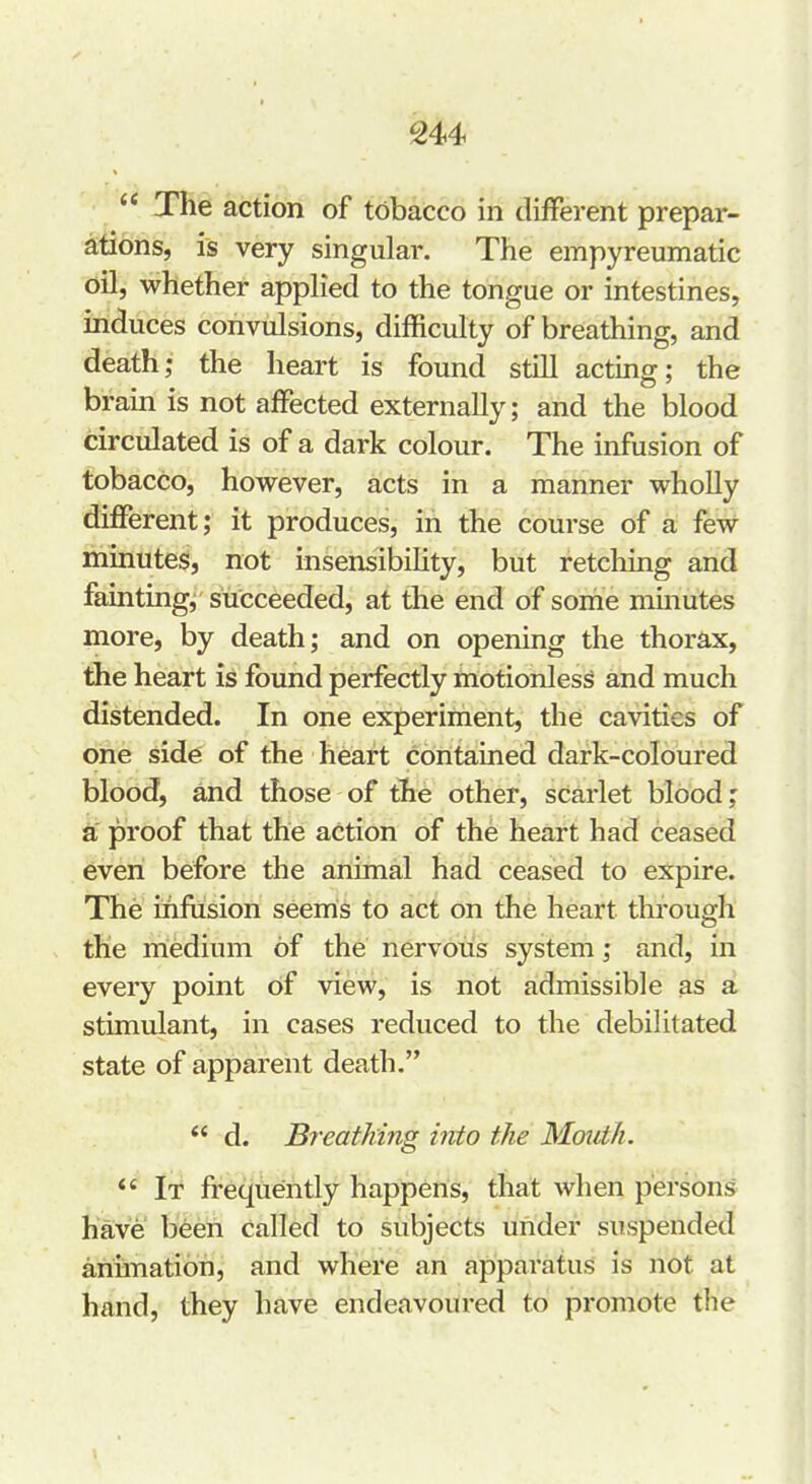The action of tobacco in diiFerent prepar- astions, is very singular. The empyreumatic oil, whether applied to the tongue or intestines, induces convulsions, difficulty of breathing, and death; the heart is found still acting; the braui is not affected externally; and the blood circulated is of a dark colour. The infusion of tobacco, however, acts in a manner wholly different; it produces, in the course of a few minutes, not insensibihty, but retching and faintingj succeeded, at the end of some minutes more, by death; and on opening the thorax, the heart is found perfectly motionless and much distended. In one experiment, the cavities of one side of the heart contained dark-coloured blood, and those of the other, scarlet blood; a proof that the action of the heart had ceased even before the animal had ceased to expire. The ififusion seems to act on the heart through the medium of the nervous system; and, in every point of view, is not admissible as a stimulant, in cases reduced to the debilitated state of apparent death.  d. Breathing into the Mmiih.  It frequently happens, that when persons have been called to subjects under suspended animation, and where an apparatus is not at hand, they have endeavoured to promote the