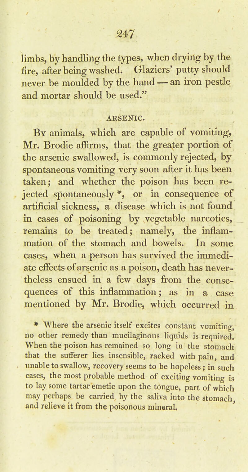 limbs, by handling the types, when drying by the fire, after being washed. Glaziers' putty should never be moulded by the hand — an iron pestle and mortar should be used. ARSENIC. By animals, which are capable of vomiting, Mr. Brodie affirms, that the greater portion of the arsenic swallowed, is commonly rejected, by spontaneous vomiting very soon after it has been taken; and whether the poison has been re- jected spontaneously *, or in consequence of artificial sickness, a disease which is not found in cases of poisoning by vegetable narcotics, remains to be treated; namely, the inflam- mation of the stomach and bowels. In some cases, when a person has survived the immedi- ate effects of arsenic as a poison, death has never- theless ensued in a few days fi'om the conse- quences of this inflammation; as in a case mentioned by Mr. Brodie, which occurred in * Where the arsenic itself excites constant vomiting, no other remedy than mucilaginous liquids is required. When the poison has remained so long in the stomach that the sufFei'er lies insensible, racked with pain, and unable to swallow, recovery seems to be hopeless; in such cases, the most probable method of exciting vomiting is to lay some tartar emetic upon the tongue, part of which may perhaps be carried by the saliva into the stomach and relieve it from the poisonous mineral.
