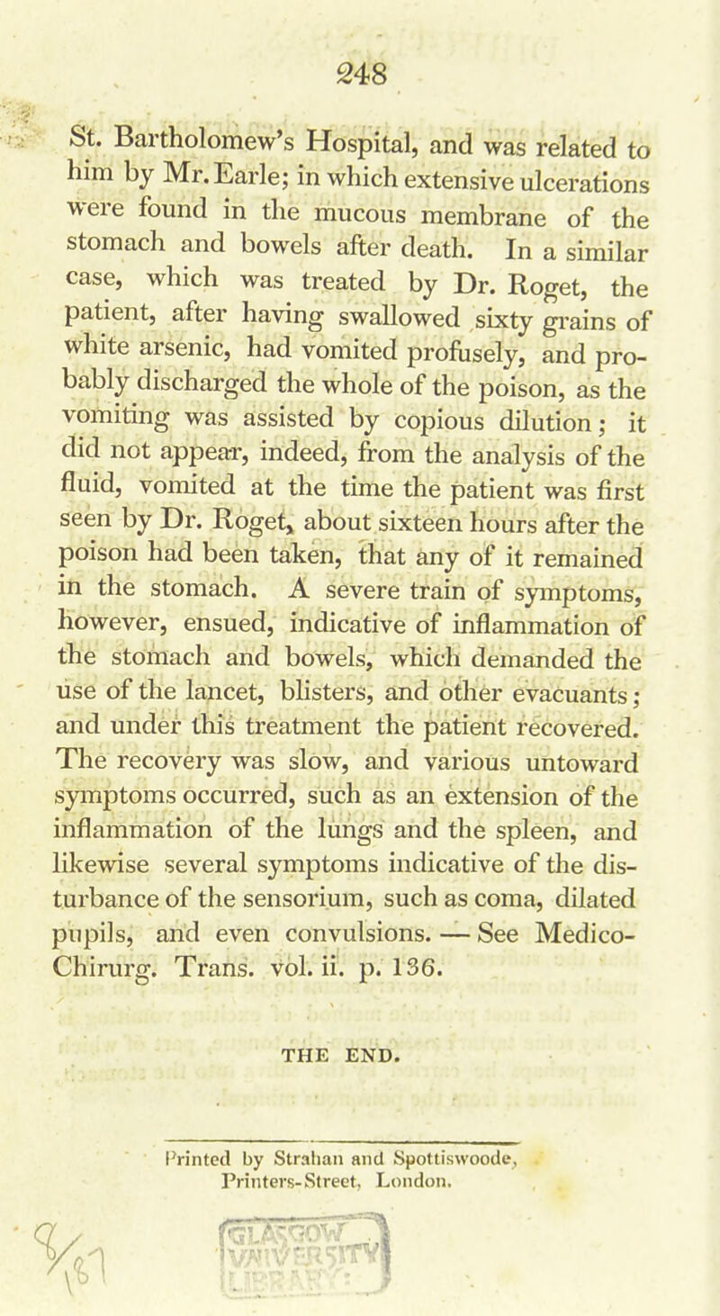 St. Bartholomew's Hospital, and was related to him by Mr. Earle; in which extensive ulcerations were found in the mucous membrane of the stomach and bowels after death. In a similar case, which was treated by Dr. Roget, the patient, after having swallowed sixty gi-ains of white arsenic, had vomited profiisely, and pro- bably discharged the whole of the poison, as the vomiting was assisted by copious dilution; it did not appear, indeed, from the analysis of the fluid, vomited at the time the patient was first seen by Dr. Roget, about sixteen hours after the poison had been taken, that any of it remained in the stomach. A severe train of symptoms, however, ensued, indicative of inflammation of the stomach and bowels, which demanded the lise of the lancet, bhsters, and other evacuants; and under this treatment the patient recovered. The recovery was slow, and various untoward symptoms occurred, such as an extension of the inflammation of the limgs and the spleen, and likewise several symptoms indicative of the dis- turbance of the sensorium, such as coma, dilated pupils, and even convulsions. — See Medico- Chirurg. Trans, vol. ii. p. 136. THE END. Printed by Stralian and Spottiswoode, Printers-Street, London.
