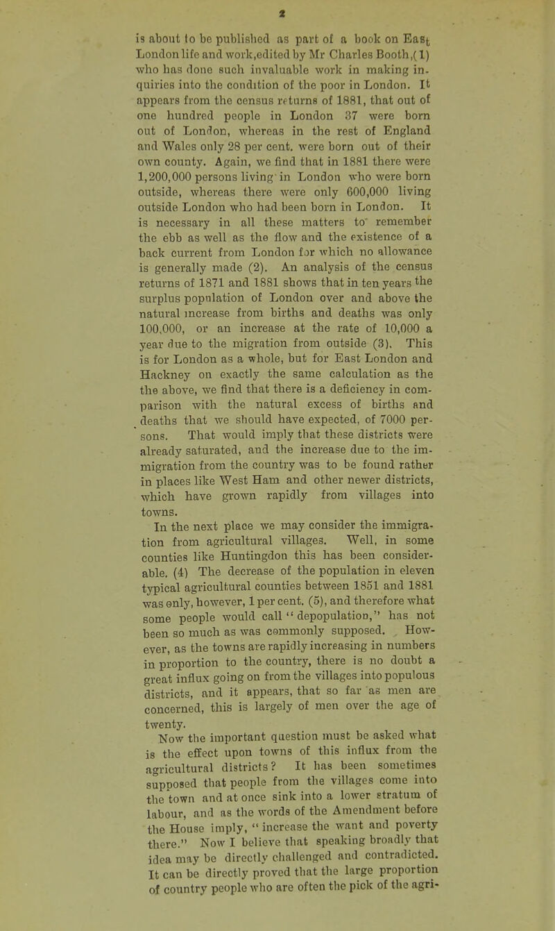 is about fo be published as part of a book on East Londonlifeand work.editedby Mr Charles Booth,(l) who has floiio such invaluable work in making in. quiries into the condition of the poor in London. It appears from the census returns of 1881, that out of one hundred people in London 37 were born out of London, whereas in the rest of England and Wales only 28 per cent, were born out of their own county. Again, we find that in 1881 there were 1,200,000 persons living'in London who were born outside, whereas there were only 600,000 living outside London who had been born in London. It is necessary in all these matters to' remember the ebb as well as the flow and the existence of a back current from London tor which no allowance is generally made (2). An analysis of the census returns of 1871 and 1881 shows that in ten years the surplus population of London over and above the natural mcrease from births and deaths was only 100,000, or an increase at the rate of 10,000 a year due to the migration from outside (3). This is for London as a whole, but for East London and Hackney on exactly the same calculation as the the above, we find that there is a deficiency in com- parison with the natural excess of births and deaths that we should have expected, of 7000 per- sons. That would imply that these districts were already saturated, and the increase due to the im- migration from the country was to be found rather in places like West Ham and other newer districts, which have grown rapidly from villages into towns. In the next place we may consider the immigra- tion from agricultural villages. Well, in some counties like Huntingdon this has been consider- able. (4) The decrease of the population in eleven typical agricultural counties between 1851 and 1881 was only, however, 1 per cent. (5), and therefore what some people would call  depopulation, has not been so much as was commonly supposed. How- ever, as the towns are rapidly increasing in numbers in proportion to the country, there is no doubt a great influx going on from the villages into populous districts, and it appears, that so far as men are concerned, this is largely of men over the age of twenty. Now the important question must be asked what is the effect upon towns of this influx from the agricultural districts? It has been sometimes supposed that people from the villages come into the town and at once sink into a lower stratum of labour, and as the words of the Amendment before the House imply,  increase the want and poverty there. Now I believe that speaking broadly that idea may be directly challenged and contradicted. It can be directly proved that the large proportion of country people who are often the pick of the agri-