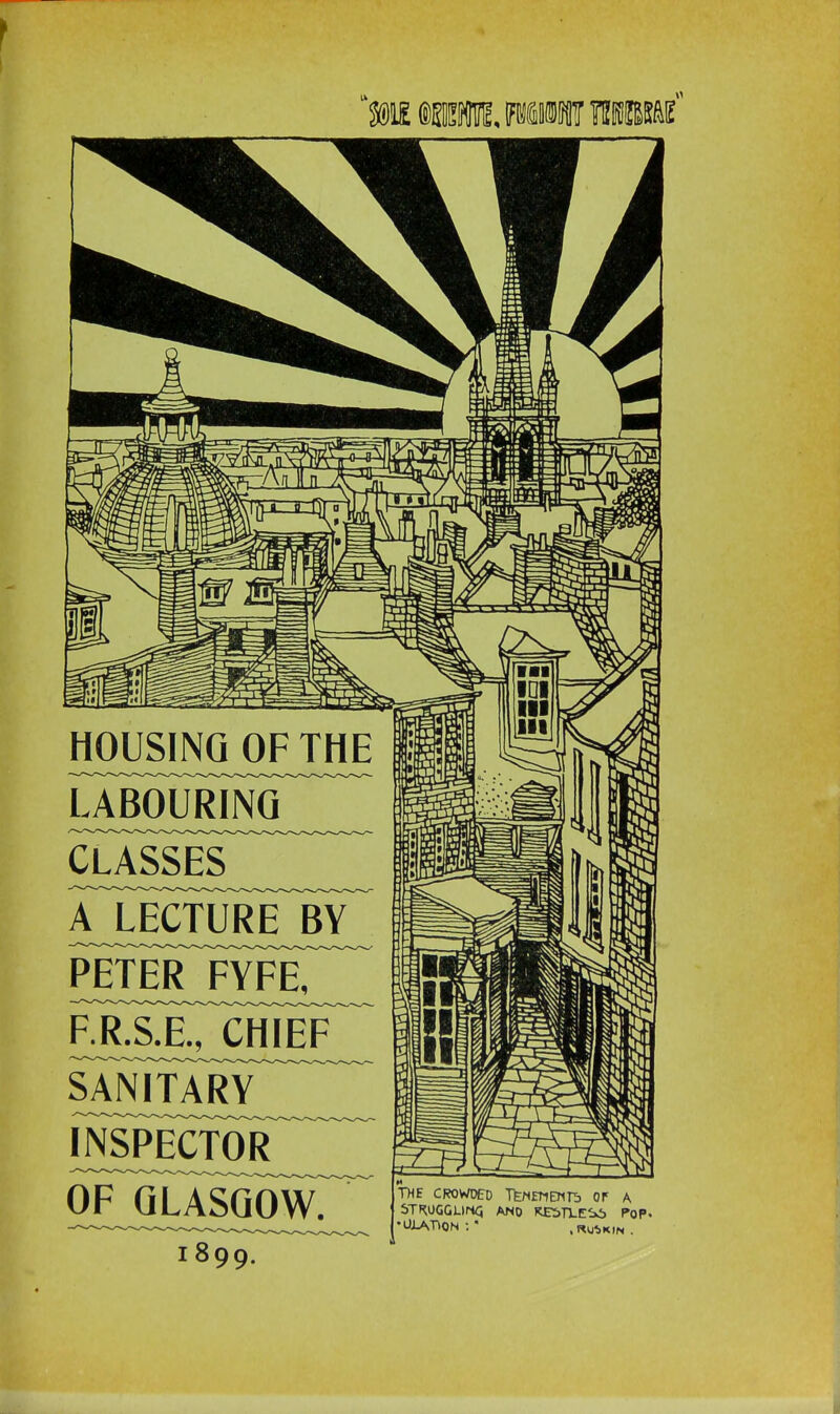 UME fflWn, WfiiWF TBBMf -A Hi HOUSINGJQiFTllE UBOUR1NQ CLASSES aTecture_by peteFfyf^ sanitary inspector 61f™qlasqow. 1899. ■■■ IDI III III II II THE CROWDED TfeNETlBin> OF A STRUGGLING. AND PoP- •OIATION :' ,Ru«,kin.