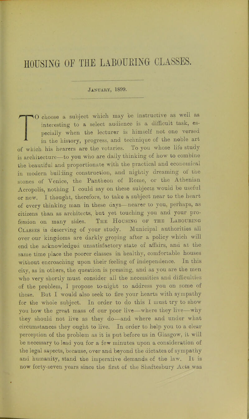 HOUSING OF THE LABOURING CLASSES. January, 1899. TO choose a subject which may be instructive as well as interesting to a select audience is a difficult task, es- pecially when the lecturer is himself not one versed in the history, progress, and technique of the noble art of which his hearers are the votaries. To you whose life study is architecture—to you who are daily thinking of how to combine the beautiful and proportionate with the practical and economical iu modern building construction, and nightly dreaming of the scones of Venice, the Pantheon of Home, or the Athenian Acropolis, nothing I could say on these subjects would be useful or new. I thought, therefore, to take a subject near to the heart of every thinking man in these days—nearer to you, perhaps, as citizens than as architects, but yet touching you and your pro- fession on many sides. The Housing of the Labouring Classes is deserving of your study. Municipal authorities all over our kingdoms are darkly groping after a policy which will end the acknowledged unsatisfactory state of affairs, and at the same time place the poorer classes in healthy, comfortable houses without encroaching upon their feeling of independence. In this city, as in others, the question is pressing, and as you are the men who very shortly must consider all the necessities and difficulties of the problem, I propose to-night to address you on some of these. But I would also seek to fire your hearts with sympathy for the whole subject. In order to do this I must try to show you how the great mass of our poor live—where they live—why they should not live as they do—and where and under what circumstances they ought to live. In order to help you to a clear perception of the problem as it is put before us in Glasgow, it will be necessary to lead you for a few minutes upon a consideration of the legal aspects, because, over and beyond the dictates of sympathy and humanity, stand the imperative demands of the law. It is now forty-seven years since the first of the Shaftesbury Acts was