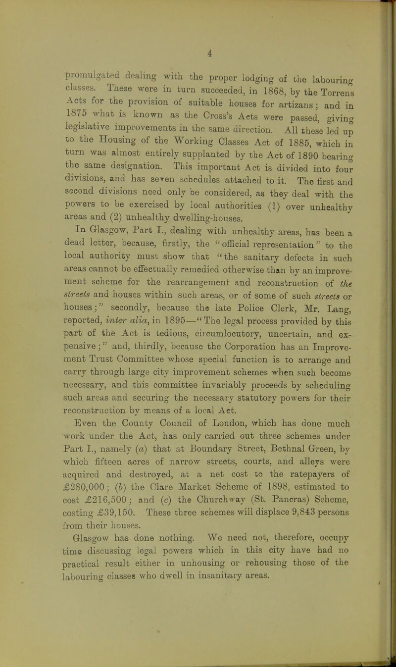 promulgated dealing with the proper lodging of the labouring classes. These were in turn succeeded, in 1868, by the Torrens Acts for the provision of suitable houses for artizans; and in 1875 what is known as the Cross's Acts were passed, giving legislative improvements in the same direction. All these led up to the Housing of the Working Classes Act of 1885, which in turn was almost entirely supplanted by the Act of 1890 bearing the same designation. This important Act is divided into four divisions, and has seven schedules attached to it. The first and second divisions need only be considered, as they deal with the powers to be exercised by local authorities (I) over unhealthy areas and (2) unhealthy dwelling-houses. In Glasgow, Part I., dealing with unhealthy areas, has been a dead letter, because, firstly, the £: official representation'; to the local authority must show that the sanitary defects in such areas cannot be effectually remedied otherwise than by an improve- ment scheme for the rearrangement and reconstruction of the streets and houses within such areas, or of some of such streets or houses; secondly, because the late Police Clerk, Mr. Lang, reported, inter alia, in 1895—The legal process provided by this part of the Act is tedious, circumlocutory, uncertain, and ex- pensive ; and, thirdly, because the Corporation has an Improve- ment Trust Committee whose special function is to arrange and carry through large city improvement schemes when such become necessary, and this committee invariably proceeds by scheduling such areas and securing the necessary statutory powers for their reconstruction by means of a local Act. Even the Countv Council of London, which has done much work under the Act, has only carried out three schemes under Part I., namely (a) that at Boundary Street, Bethnal Green, by which fifteen acres of narrow streets, courts, and alleys were acquired and destroyed, at a net cost to the ratepayers of £280,000; (b) the Clare Market Scheme of 1898. estimated to cost £216,500; and (c) the Churchway (St. Pancras) Scheme, costing £39,150. These three schemes will displace 9,843 persons from their houses. Glasgow has done nothing. We need not, therefore, occupy time discussing legal powers which in this city have had no practical result either in unhousing or rehousing those of the labouring classes who dwell in insanitary areas.