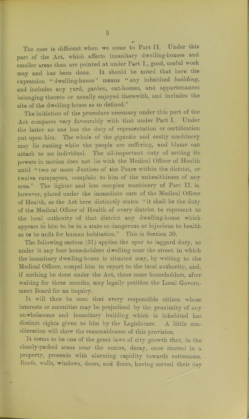 The case is different when we come to Part II. Under this pare of the Act, which affects insanitary dwelling-houses and smaller areas than are pointed at under Part L, good, useful work may and has been done. It should be noted that here the expression  dwelling-house means  any inhabited building, and includes any yard, garden, out-houses, and appurtenances belonging thereto or usually enjoyed therewith, and includes the site of the dwelling-house as so defined. The initiation of the procedure necessary under this part of the Act compares very favourably with that under Part I. Under the latter no one has the duty of representation or certification put upon him. The whole of the gigantic and costly machinery mav lie rusting while the people are suffering, and blame can attach to no individual. The ail-important duty of setting its powers in motion does not lie with the Medical Officer of Health until  two or more Justices of the Peace within the district, or twelve ratepayers, complain to him of the unhealthiness of any area. The lighter and less complex machinery of Pare II. is. however, placed under the immediate care of the Medical Officer of Health, as the Act here distinctly states  it shall be the duty of the Medical Officer of Health of every district to represent to the local authority of that district any dwelling-house which appears to him to be in a state so dangerous or injurious to health as to be unfit for human habitation. This is Section 30. The following section (31) applies the spur to laggard duty, as under it any four householders dwelling near the street in which the insanitary dwelling-house is situated may, by writing to the Medical Officer, compel him to report to the local authority, and, if nothing be done under the Act, these same householders, after waiting for three months, may legally petition the Local Govern- ment Board for an inquiry. It will thus be seen that every responsible citizen whose interests or amenities may be prejudiced by the proximity of any unwholesome and insanitary building which is inhabited has distinct rights given to him by the Legislature. A little con- sideration will show the reasonableness of this provision. It seems to be one of the great laws of city growth that, in the closely-packed areas near the centre, decay, once started in a property, proceeds with alarming rapidity towards rottenness. Roofs, walls, windows, doors, and floors, having served their day