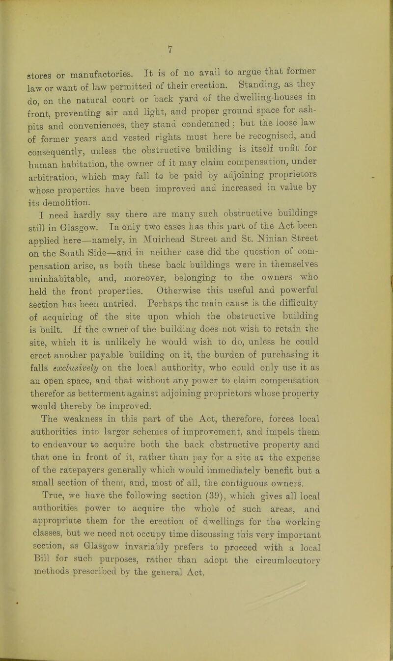 stores or manufactories. It is of no avail to argue that former law or want of law permitted of their erection. Standing, as they do, on the natural court or back yard of the dwelling-houses in front, preventing air and light, and proper ground space for ash- pits and conveniences, they stand condemned; but the loose law of former years and vested rights must here be recognised, and consequently, unless the obstructive building is itself unfit for human habitation, the owner of it may claim compensation, under arbitration, which may fall to be paid by adjoining proprietors whose properties have been improved and increased in value by its demolition. I need hardly say there are many such obstructive buildings still in Glasgow. In only two cases h as this part of the Act been applied here—namely, in Muirhead Street and St. Ninian Street on the South Side—and in neither case did the question of com- pensation arise, as both these back buildings were in themselves uninhabitable, and, moreover, belonging to the owners who held the front properties. Otherwise this useful and powerful section has been untried. Perhaps the main cause is the difficulty of acquiring of the site upon which the obstructive building is built. If the owner of the building does not wish to retain the site, which it is unlikely he would wish to do, unless he could erect another payable building on it, the burden of purchasing it falls exclusively on the local authority, who could only use it as an open space, and that without any power to claim compensation therefor as betterment against adjoining proprietors whose propei'ty would thereby be improved. The weakness in this part of the Act, therefore, forces local authorities into larger schemes of improvement, and impels them to endeavour to acquire both the back obstructive property and that one in front of it, rather than pay for a site at the expense of the ratepayers generally which would immediately benefit but a small section of them, and, most of all, the contiguous owners. True, we have the following section (39), which gives all local authorities power to acquire the whole of such areas, and appropriate them for the erection of dwellings for the working classes, but we need not occupy time discussing this very important section, as Glasgow invariably prefers to proceed with a local Bill for such purposes, rather than adopt the circumlocutory methods prescribed by the general Act.