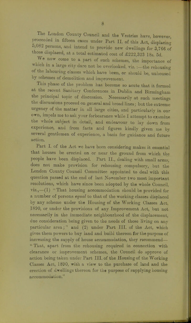 6 The Loudon County Council and the Vestries have, however proceeded in fifteen cases under Part II. of this Act, displacing 5,082 persons, and intend to provide new dwellings for 3,766 of those displaced, at a total estimated cost of £222,323 18s. 5d. We now come to a part of such schemes, the importance of which in a large city dare not be overlooked, viz. the rehousing of the labouring classes which have been, or should be, unhoused by schemes of demolition and improvement. This phase of the problem has become so acute that it formed at the recent Sanitary Conferences in Dublin and Birmingham the principal topic of discussion. Necessarily at such meetings the discussions proceed on general and broad lines; but the extreme urgency of the matter in all large cities, and particularly in our own, impels me to ask your forbearance while I attempt to examine the whole subject in detail, and endeavour to lay down from experience, and from facts and figures kindly given me by several gentlemen of experience, a basis for guidance and future action. Part I. of the Act we have been considering makes it essential that houses be erected on or near the ground from which the people have been displaced. Part II., dealing with small area.-, does not make provision for rehousing compulsory, but the London County Council Committee appointed to deal with this question passed at the end of last November two most important resolutions, which have since been adopted by the whole Council, viz.,—(1) That housing accommodation should be provided for a number of persons equal to that of the working classes displaced by any scheme under the Housing of the Working Classes Act. 1890, or under the provisions of any Improvement Act, but not necessarily in the immediate neighbourhood of the displacement, due consideration being given to the needs of those living on anv particular area;  and (2) under Part III. of the Act, which gives them powers to buy land and build thereon for the purpose of increasing the supply of house accommodation, they recommend—  That, apart from the rehousing required in connection with clearance or improvement schemes, the Council do approve of action being taken under Part III. of the Housing of the Working Classes Act, 1890, with a view to the purchase of land and the erection of dwellings thereon for the purpose of supplying housing accommodation.