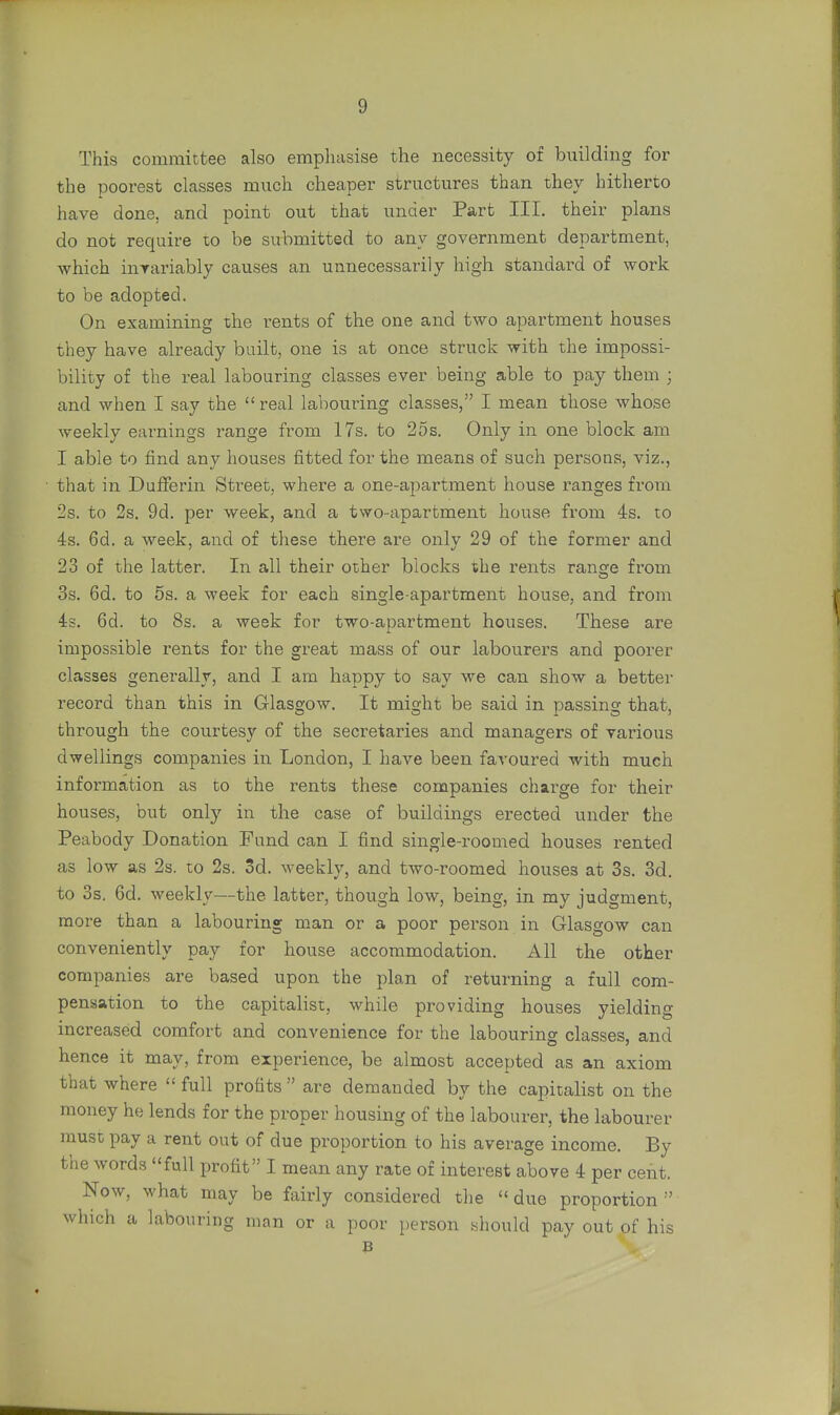 This committee also emphasise the necessity of building for the poorest classes much cheaper structures than they hitherto have done, and point out that under Part III. their plans do not require to be submitted to any government department, which invariably causes an unnecessarily high standard of work to be adopted. On examining the rents of the one and two apartment houses they have already built, one is at once struck with the impossi- bility of the real labouring classes ever being able to pay them : and when I say the  real labouring classes, I mean those whose weekly earnings range from 17s. to 25s. Only in one block am I able to find any houses fitted for the means of such persons, viz., that in Dufferin Street, where a one-apartment house ranges from 2s. to 2s. 9d. per week, and a two-apartment house from 4s. to 4s. 6d. a week, and of these there are only 29 of the former and 23 of the latter. In all their other blocks the rents range from 3s. 6d. to 5s. a week for each single-apartment house, and from 4s. 6d. to 8s. a week for two-apartment houses. These are impossible rents for the great mass of our labourers and poorer classes generally, and I am happy to say we can show a better record than this in Glasgow. It might be said in passing that, through the courtesy of the secretaries and managers of various dwellings companies in London, I have been favoured with much information as to the rents these companies charge for their houses, but only in the case of buildings erected under the Peabody Donation Fund can I find single-roomed houses rented as low as 2s. to 2s. 3d. weekly, and two-roomed houses at 3s. 3d. to 3s. 6d. weekly—the latter, though low, being, in my judgment, more than a labouring man or a poor person in Glasgow can conveniently pay for house accommodation. All the other companies are based upon the plan of returning a full com- pensation to the capitalist, while providing houses yielding increased comfort and convenience for the labouring classes, and hence it may, from experience, be almost accepted as an axiom that where  full profits  are demanded by the capitalist on the money he lends for the proper housing of the labourer, the labourer must pay a rent out of due proportion to his average income. By the words full profit I mean any rate of interest above 4 per cent. Now, what may be fairly considered the  due proportion  which a labouring man or a poor person should pay out of his B