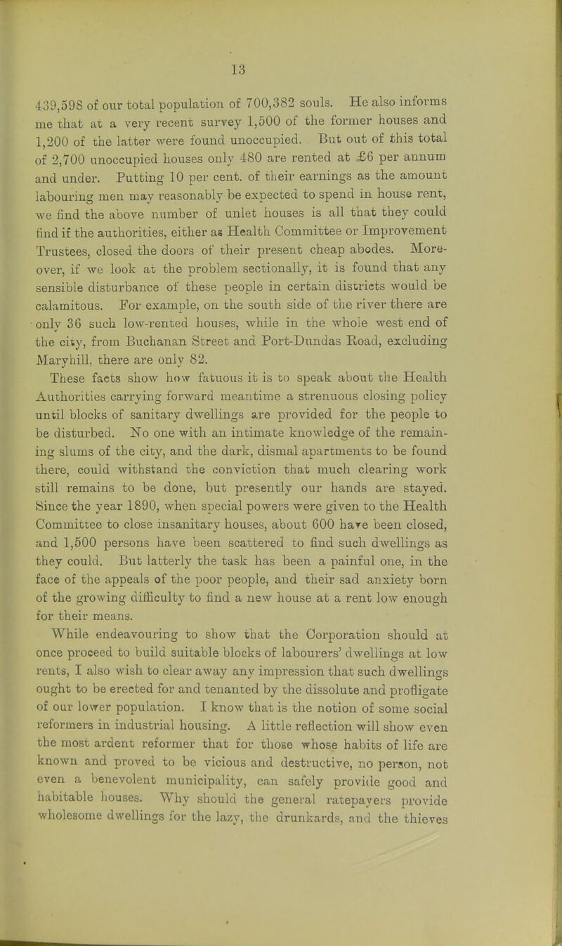 439,598 of our total population of 700,382 souls. He also informs me that at a very recent survey 1,500 of the former houses and 1,200 of the latter were found unoccupied. But out of this total of 2,700 unoccupied houses only 480 are rented at £6 per annum and under. Putting 10 per cent, of their earnings as the amount labouring men may reasonably be expected to spend in house rent, we find the above number of unlet houses is all that they could find if the authorities, either as Health Committee or Improvement Trustees, closed the doors of their present cheap abodes. More- over, if we look at the problem sectionally, it is found that any sensible disturbance of these people in certain districts would be calamitous. For example, on the south side of the river there are ■ onlv 36 such low-rented houses, while in the whole west end of the city, from Buchanan Street and Port-Dundas Road, excluding Maryhill. there are only 82. These facts show how fatuous it is to speak about the Health Authorities carrying forward meantime a strenuous closing policy until blocks of sanitary dwellings are provided for the people to be disturbed. No one with an intimate knowledge of the remain- ing slums of the city, and the dark, dismal apartments to be found there, could withstand the conviction that much clearing work still remains to be done, but presently our hands are stayed. Since the year 1890, when special powers were given to the Health Committee to close insanitary houses, about 600 hare been closed, and 1,500 persons have been scattered to find such dwellings as they could. But latterly the task has been a painful one, in the face of the appeals of the poor people, and their sad anxiety born of the growing difficulty to find a new house at a rent low enough for their means. While endeavouring to show that the Corporation should at once proceed to build suitable blocks of labourers' dwellings at low rents, I also wish to clear away any impression that such dwellings ought to be erected for and tenanted by the dissolute and profligate of our lower population. I know that is the notion of some social reformers in industrial housing. A little reflection will show even the most ardent reformer that for those whose habits of life are known and proved to be vicious and destructive, no person, not even a benevolent municipality, can safely provide good and habitable houses. Why should the general ratepayers provide wholesome dwellings for the lazy, the drunkards, and the thieves