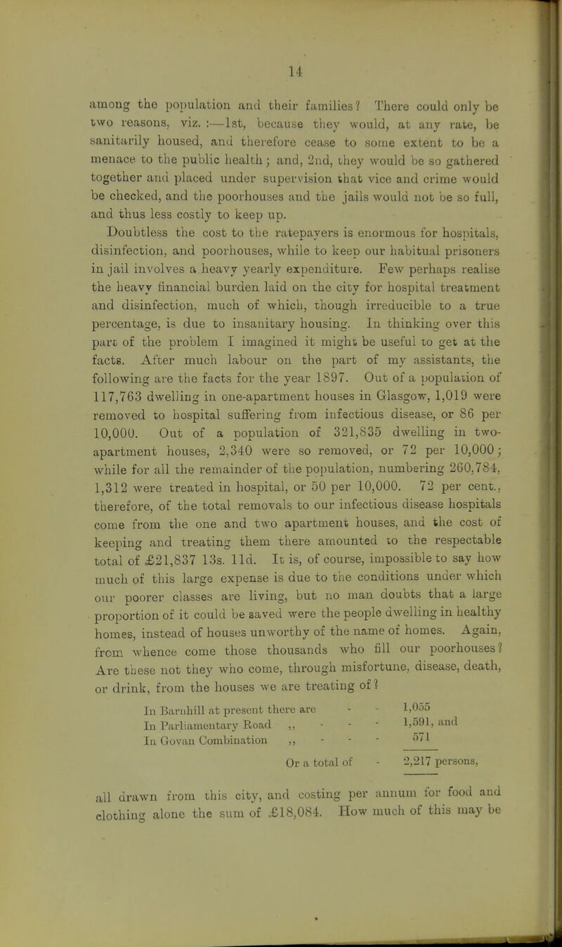 among the population and their families 1 There could only be two reasons, viz. :—1st, because they would, at any rate, be sanitarily housed, and therefore cease to some extent to be a menace to the public health; and, 2nd, they would be so gathered together and placed under supervision that vice and crime would be checked, and the poorhouses and the jails would not be so full, and thus less costly to keep up. Doubtless the cost to the ratepayers is enormous for hospitals, disinfection, and poorhouses, while to keep our habitual prisoners in jail involves a heavy yearly expenditure. Few perhaps realise the heavy financial burden laid on the city for hospital treatment and disinfection, much of which, though irreducible to a true percentage, is due to insanitary housing. In thinking over this part of the problem I imagined it might be useful to get at the facts. After much labour on the part of my assistants, the following are the facts for the year 1897. Out of a population of 117,763 dwelling in one-apartment houses in Glasgow, 1,019 were removed to hospital suffering from infectious disease, or 86 per 10,000. Out of a population of 321,835 dwelling in two- apartment houses, 2.340 were so removed, or 72 per 10,000; while for all the remainder of the population, numbering 260.784, 1,312 were treated in hospital, or 50 per 10,000. 72 per cent., therefore, of the total removals to our infectious disease hospitals come from the one and two apartment houses, and the cost of keeping and treating them there amounted to the respectable total of £21,837 13s. lid. It is, of course, impossible to say how much of this large expense is due to the conditions under which our poorer classes are living, but no man doubts that a large proportion of it could be saved were the people dwelling in healthy homes, instead of houses unworthy of the name of homes. Again, from whence come those thousands who fill our poorhouses? Are these not they who come, through misfortune, disease, death, or drink, from the houses we are treating of 1 In Barnhill at present there are In Parliamentary Road ,, In Go-van Combination ,, 1,055 1,591, and 571 Or a total of 2,217 persons, all drawn from this city, and costing per annum for food and clothing alone the sum of £18,084. How much of this may be