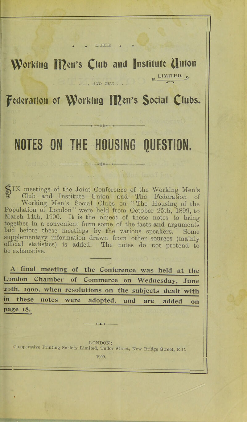 ♦ THE Workina Il^cn^s Onb ana Institute Union LIMITED, „ . . . ^.YJD THE . . . * ' federation of Working ltl^n*$ Social C^tiDs. 1 mijlli 1 NOTES ON THE HOUSING QUESTION. -H Illlll' I IX meetings of the Joint Conference of tlie Working Men's Club and Institute Union and The Federation of Working Men's Social Clubs on  The Housing of the Population of London were held from October 25th, 1899, to March 14th, 1900. It is the object of these notes to bring together in a convenient form some of the facts and arguments laid before these meetings by the various speakers. Some supplementary information drawn from other sources (mainly official statistics) is added. The notes do not pretend to be exhaustive. A final meeting of the Conference was held at the London Chamber of Commerce on Wednesday, June 20th, 1900, when resolutions on the subjects dealt with in these notes were adopted, and are added on page 18. LONDON: •operative Printing Soiiety Limited, Tudor Street, New Bridge Street, B.C. 1000.