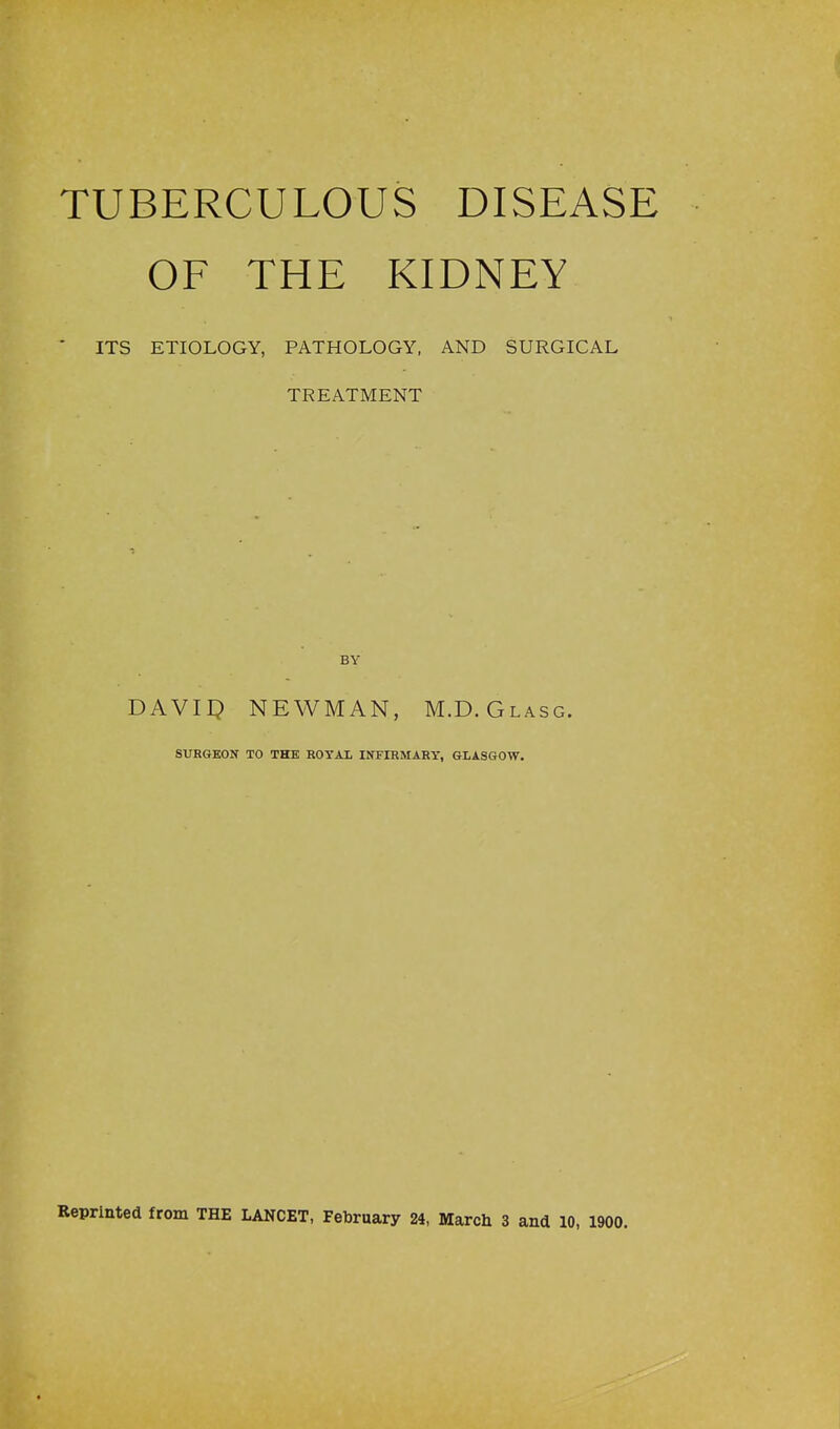 TUBERCULOUS DISEASE OF THE KIDNEY ' ITS ETIOLOGY, PATHOLOGY, AND SURGICAL TREATMENT DAVII^ NEWMAN, M.D.Glasg. SURGEON TO THE ROYAL INFIBMARY, GLASGOW.