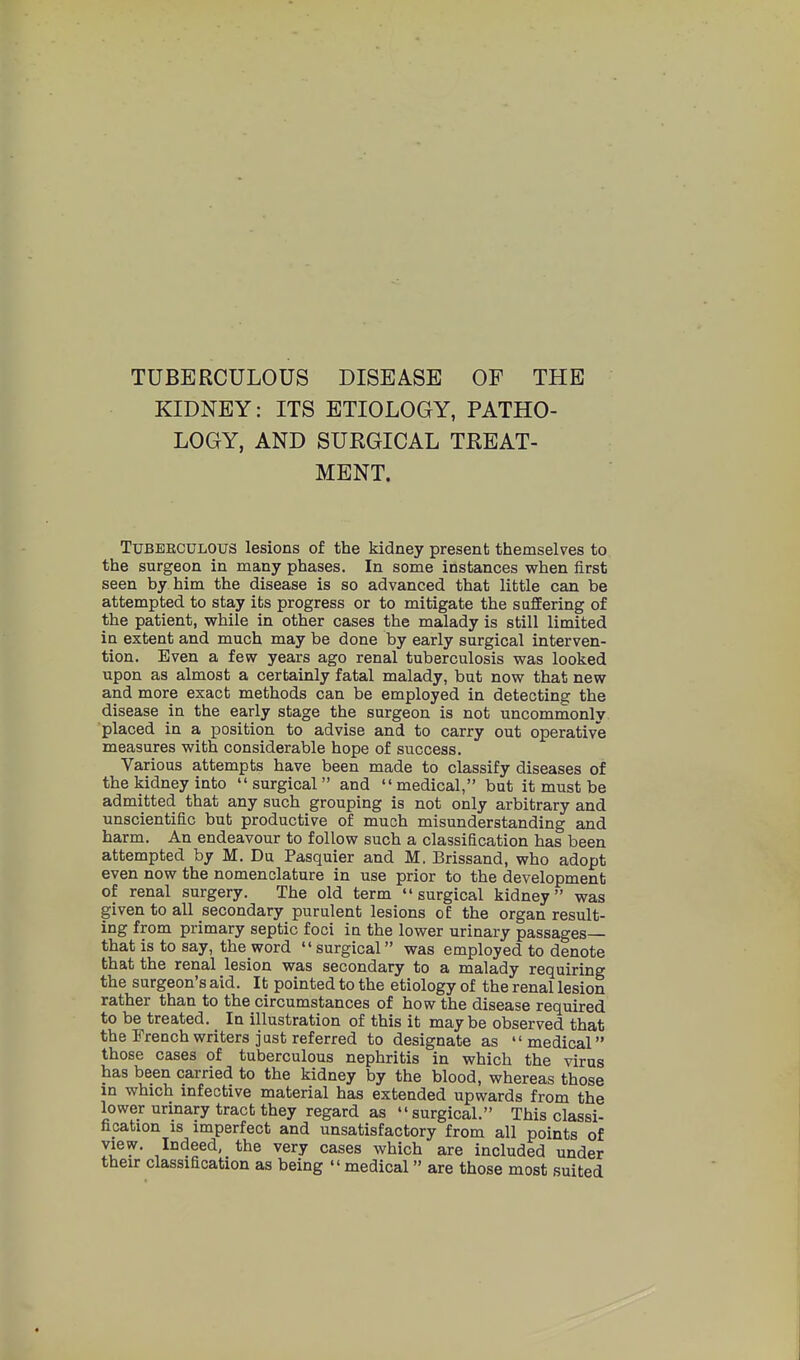 TUBERCULOUS DISEASE OF THE KIDNEY: ITS ETIOLOGY, PATHO- LOGY, AND SURGICAL TREAT- MENT. TuBEECDLOUS lesions of the kidney present themselves to the surgeon in many phases. In some instances when first seen by him the disease is so advanced that little can be attempted to stay its progress or to mitigate the saSering of the patient, while in other cases the malady is still limited in extent and much may be done by early surgical interven- tion. Even a few years ago renal tuberculosis was looked upon as almost a certainly fatal malady, but now that new and more exact methods can be employed in detecting the disease in the early stage the surgeon is not uncomraonly placed in a position to advise and to carry out operative measures with considerable hope of success. Various attempts have been made to classify diseases of the kidney into surgical and medical, but it must be admitted that any such grouping is not only arbitrary and unscientific but productive of much misunderstanding and harm. An endeavour to follow such a classification has been attempted by M. Du Pasquier and M. Brissand, who adopt even now the nomenclature in use prior to the development of renal surgery. The old term surgical kidney was given to all secondary purulent lesions of the organ result- ing from primary septic foci in the lower urinary passages that is to say, the word  surgical was employed to denote that the renal lesion was secondary to a malady requiring the surgeon's aid. It pointed to the etiology of the renal lesion rather than to the circumstances of how the disease required to be treated. In illustration of this it may be observed that the French writers just referred to designate as medical those cases of tuberculous nephritis in which the virus has been carried to the kidney by the blood, whereas those m which infective material has extended upwards from the lower urinary tract they regard as surgical. This classi- fication IS imperfect and unsatisfactory from all points of view. Indeed, the very cases which are included under their classification as being medical are those most suited